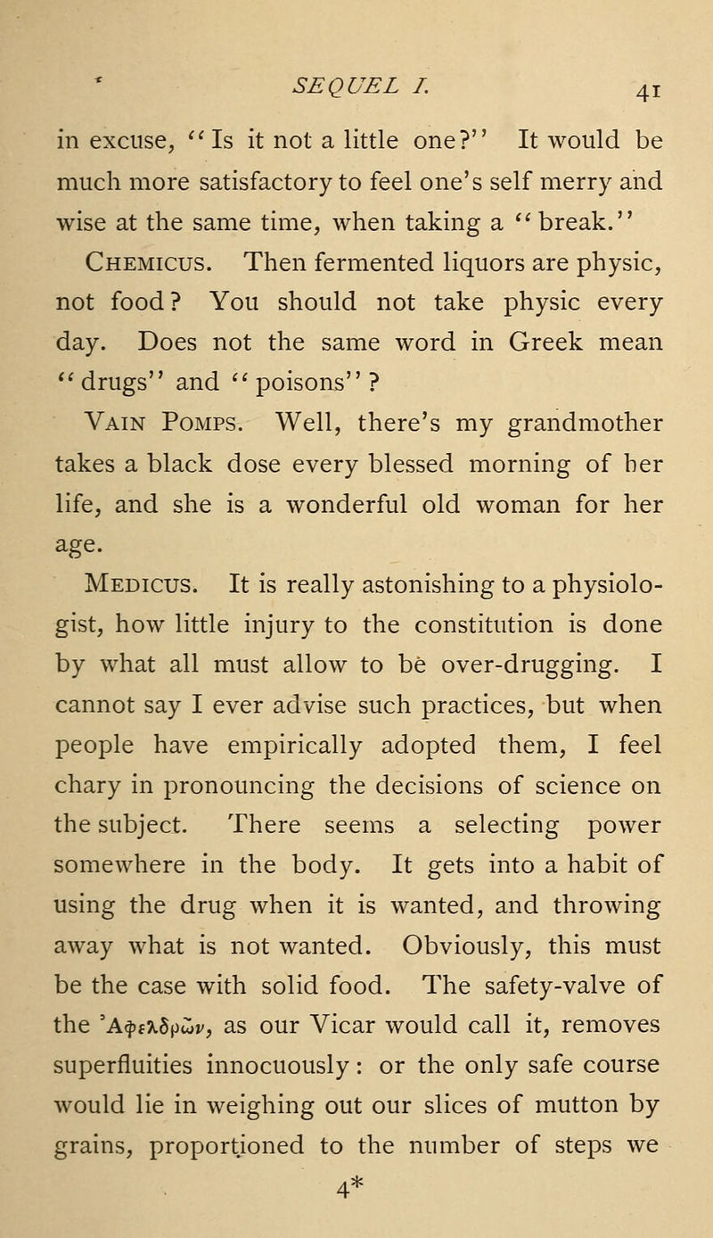 in excuse, ^'Is it not a little one? It would be much more satisfactory to feel one's self merry and wise at the same time, when taking a '^ break. Chemicus. Then fermented liquors are physic, not food? You should not take physic every day. Does not the same word in Greek mean *' drugs and '' poisons ? Vain Pomps. Well, there's my grandmother takes a black dose every blessed morning of her life, and she is a wonderful old woman for her age. Medicus. It is really astonishing to a physiolo- gist, how little injury to the constitution is done by what all must allow to be over-drugging. I cannot say I ever advise such practices, but when people have empirically adopted them, I feel chary in pronouncing the decisions of science on the subject. There seems a selecting power somewhere in the body. It gets into a habit of using the drug when it is wanted, and throwing away what is not wanted. Obviously, this must be the case with solid food. The safety-valve of the 'A^jf^Spwv, as our Vicar would call it, removes superfluities innocuously: or the only safe course would lie in weighing out our slices of mutton by grains, proportioned to the number of steps we 4*