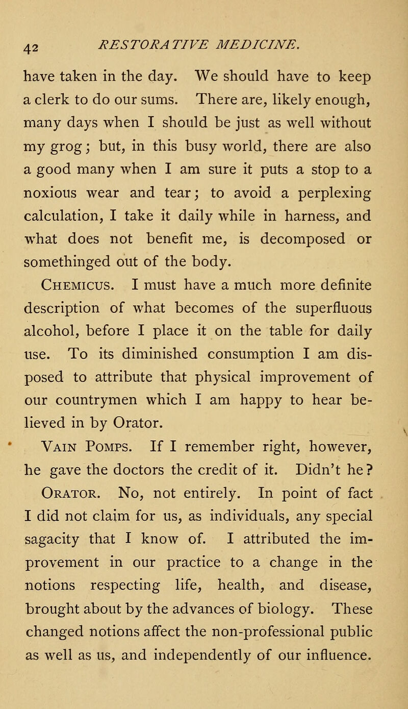 have taken in the day. We should have to keep a clerk to do our sums. There are, likely enough, many days when I should be just as well without my grog; but, in this busy world, there are also a good many when I am sure it puts a stop to a noxious wear and tear; to avoid a perplexing calculation, I take it daily while in harness, and what does not benefit me, is decomposed or somethinged out of the body. Chemicus. I must have a much more definite description of what becomes of the superfluous alcohol, before I place it on the table for daily use. To its diminished consumption I am dis- posed to attribute that physical improvement of our countrymen which I am happy to hear be- lieved in by Orator. Vain Pomps. If I remember right, however, he gave the doctors the credit of it. Didn't he ? Orator. No, not entirely. In point of fact I did not claim for us, as individuals, any special sagacity that I know of. I attributed the im- provement in our practice to a change in the notions respecting life, health, and disease, brought about by the advances of biology. These changed notions affect the non-professional public as well as us, and independently of our influence.
