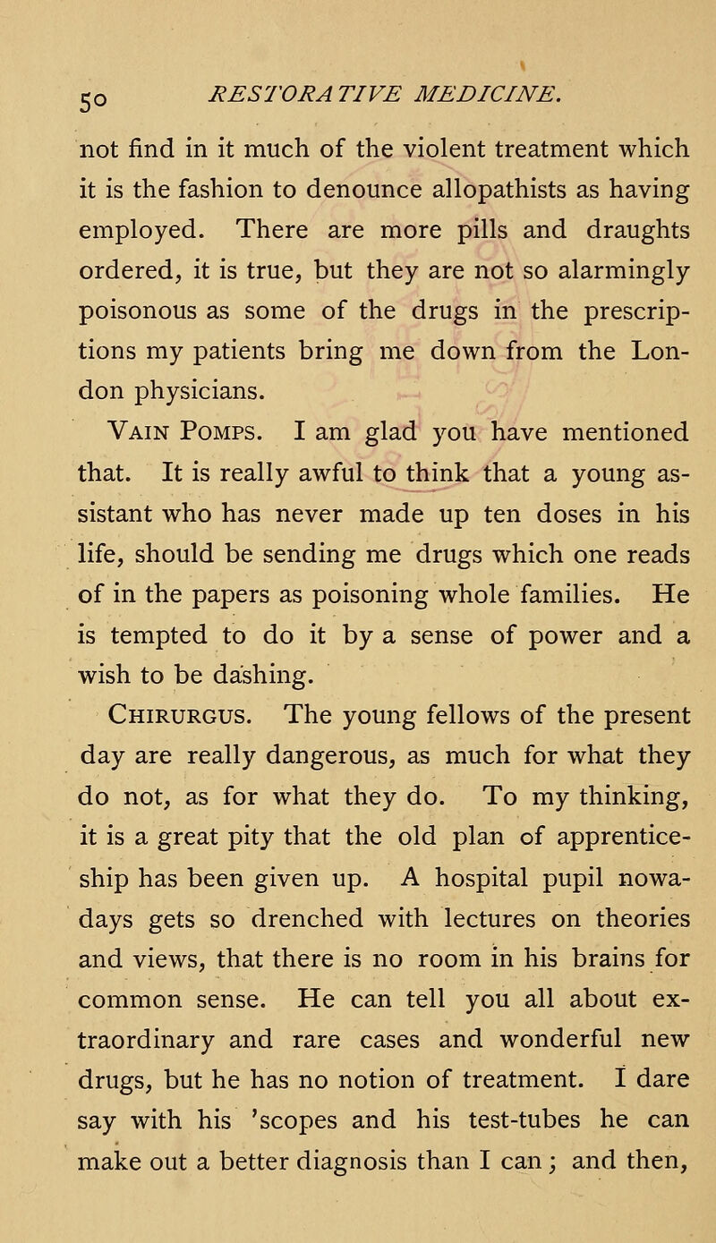 not find in it much of the violent treatment which it is the fashion to denounce allopathists as having employed. There are more pills and draughts ordered, it is true, but they are not so alarmingly poisonous as some of the drugs in the prescrip- tions my patients bring me down from the Lon- don physicians. Vain Pomps. I am glad you have mentioned that. It is really awful to think that a young as- sistant who has never made up ten doses in his life, should be sending me drugs which one reads of in the papers as poisoning whole families. He is tempted to do it by a sense of power and a wish to be dashing. Chirurgus. The young fellows of the present day are really dangerous, as much for what they do not, as for what they do. To my thinking, it is a great pity that the old plan of apprentice- ship has been given up. A hospital pupil nowa- days gets so drenched with lectures on theories and views, that there is no room in his brains for common sense. He can tell you all about ex- traordinary and rare cases and wonderful new drugs, but he has no notion of treatment. I dare say with his 'scopes and his test-tubes he can make out a better diagnosis than I can; and then,