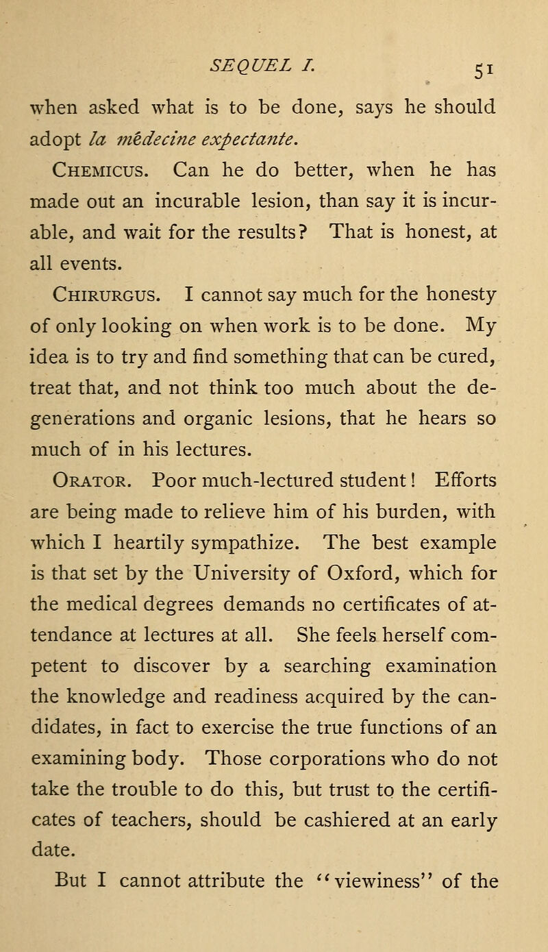 when asked what is to be done, says he should adopt la medecine expectante. Chemicus. Can he do better, when he has made out an incurable lesion, than say it is incur- able, and wait for the results ? That is honest, at all events. Chirurgus. I cannot say much for the honesty of only looking on when work is to be done. My idea is to try and find something that can be cured, treat that, and not think too much about the de- generations and organic lesions, that he hears so much of in his lectures. Orator. Poor much-lectured student! Efforts are being made to relieve him of his burden, with which I heartily sympathize. The best example is that set by the University of Oxford, which for the medical degrees demands no certificates of at- tendance at lectures at all. She feels herself com- petent to discover by a searching examination the knowledge and readiness acquired by the can- didates, in fact to exercise the true functions of an examining body. Those corporations who do not take the trouble to do this, but trust to the certifi- cates of teachers, should be cashiered at an early date. But I cannot attribute the ^^viewiness of the