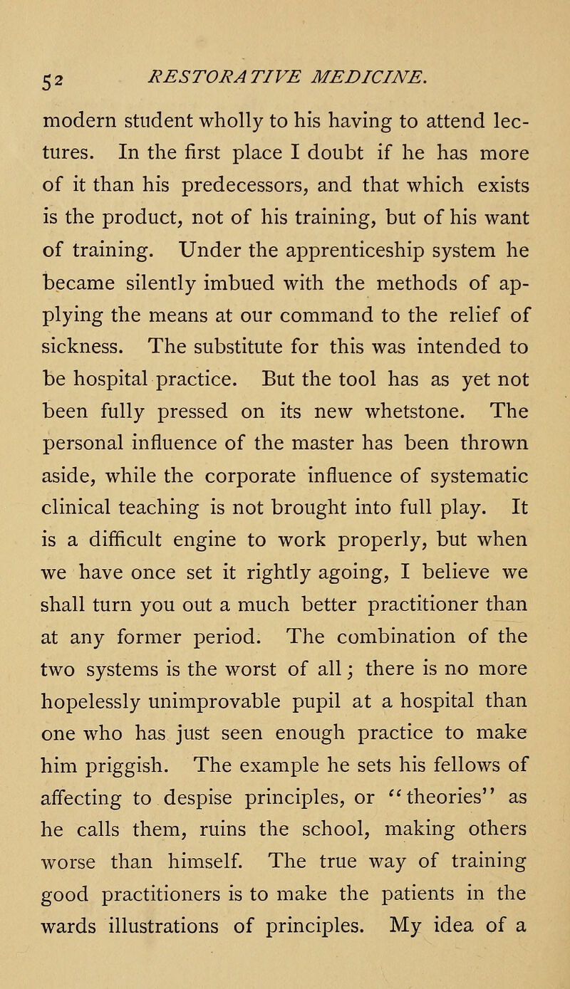 modern student wholly to his having to attend lec- tures. In the first place I doubt if he has more of it than his predecessors, and that which exists is the product, not of his training, but of his want of training. Under the apprenticeship system he became silently imbued with the methods of ap- plying the means at our command to the relief of sickness. The substitute for this was intended to be hospital practice. But the tool has as yet not been fully pressed on its new whetstone. The personal influence of the master has been thrown aside, while the corporate influence of systematic clinical teaching is not brought into full play. It is a difficult engine to work properly, but when we have once set it rightly agoing, I believe we shall turn you out a much better practitioner than at any former period. The combination of the two systems is the worst of all; there is no more hopelessly unimprovable pupil at a hospital than one who has just seen enough practice to make him priggish. The example he sets his fellows of affecting to despise principles, or ''theories as he calls them, ruins the school, making others worse than himself. The true way of training good practitioners is to make the patients in the wards illustrations of principles. My idea of a