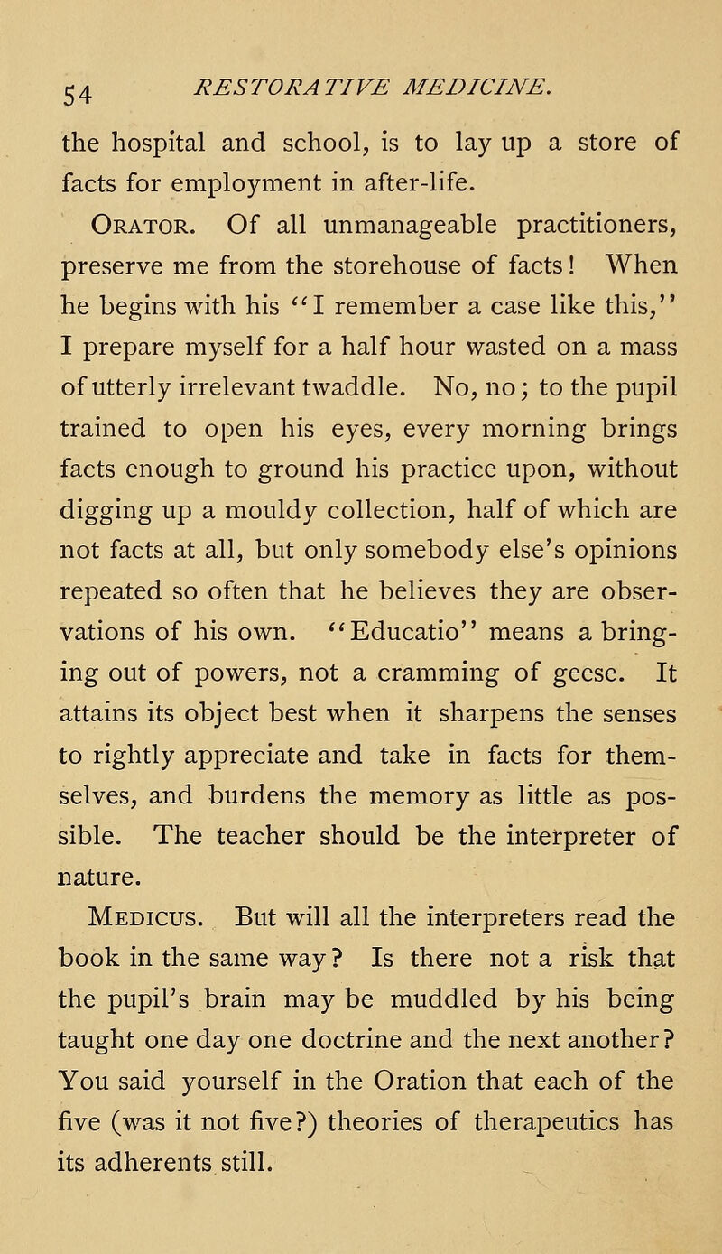 the hospital and school, is to lay up a store of facts for employment in after-life. Orator. Of all unmanageable practitioners, preserve me from the storehouse of facts! When he begins with his '^I remember a case like this, I prepare myself for a half hour wasted on a mass of utterly irrelevant twaddle. No, no; to the pupil trained to open his eyes, every morning brings facts enough to ground his practice upon, without digging up a mouldy collection, half of which are not facts at all, but only somebody else's opinions repeated so often that he believes they are obser- vations of his own. ''Educatio means a bring- ing out of powers, not a cramming of geese. It attains its object best when it sharpens the senses to rightly appreciate and take in facts for them- selves, and burdens the memory as little as pos- sible. The teacher should be the interpreter of nature. Medicus. But will all the interpreters read the book in the same way ? Is there not a risk that the pupil's brain may be muddled by his being taught one day one doctrine and the next another? You said yourself in the Oration that each of the five (was it not five ?) theories of therapeutics has its adherents still.