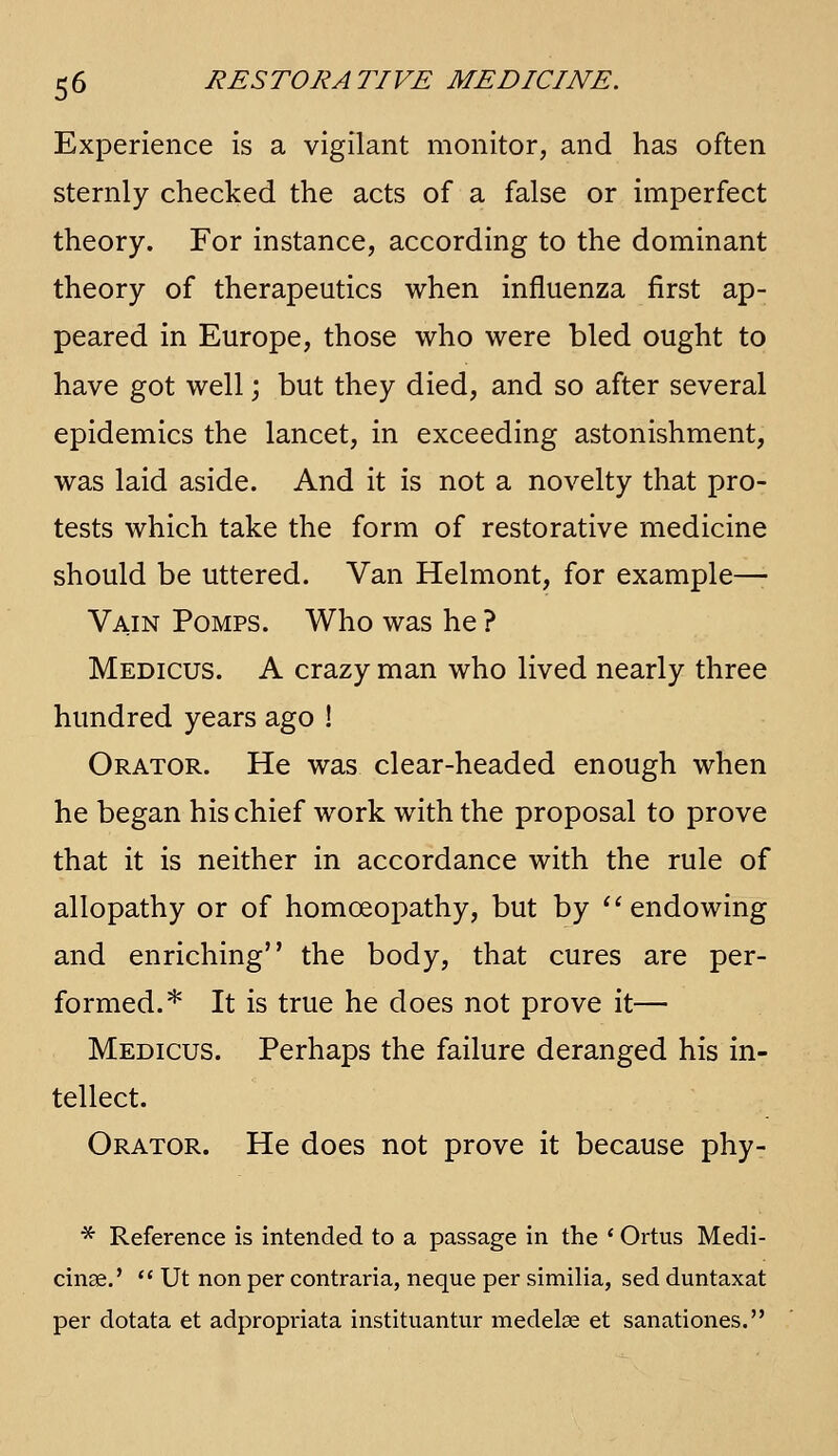 Experience is a vigilant monitor, and has often sternly checked the acts of a false or imperfect theory. For instance, according to the dominant theory of therapeutics when influenza first ap- peared in Europe, those who were bled ought to have got well j but they died, and so after several epidemics the lancet, in exceeding astonishment, was laid aside. And it is not a novelty that pro- tests which take the form of restorative medicine should be uttered. Van Helmont, for example—■ Vain Pomps. Who was he ? Medicus. a crazy man who lived nearly three hundred years ago ! Orator. He was clear-headed enough when he began his chief work with the proposal to prove that it is neither in accordance with the rule of allopathy or of homoeopathy, but by ''endowing and enriching the body, that cures are per- formed.* It is true he does not prove it— Medicus. Perhaps the failure deranged his in- tellect. Orator. He does not prove it because phy- * Reference is intended to a passage in the ' Ortus Medi- cinse.' ** Ut non per contraria, neque per similia, sed duntaxat per dotata et adpropriata instituantur medelse et sanationes.