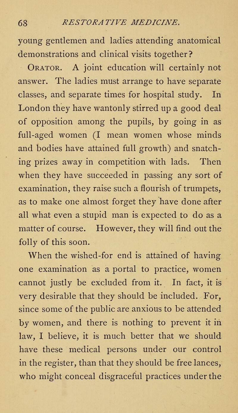 young gentlemen and ladies attending anatomical demonstrations and clinical visits together ? Orator. A joint education will certainly not answer. The ladies must arrange to have separate classes, and separate times for hospital study. In London they have wantonly stirred up a good deal of opposition among the pupils, by going in as full-aged women (I mean women whose minds and bodies have attained full growth) and snatch- ing prizes away in competition with lads. Then when they have succeeded in passing any sort of examination, they raise such a flourish of trumpets, as to make one almost forget they have done after all what even a stupid man is expected to do as a matter of course. However, they will find out the folly of this soon. When the wished-for end is attained of having one examination as a portal to practice, women cannot justly be excluded from it. In fact, it is very desirable that they should be included. For, since some of the public are anxious to be attended by women, and there is nothing to prevent it in law, I believe, it is much better that we should have these medical persons under our control in the register, than that they should be free lances, who might conceal disgraceful practices under the