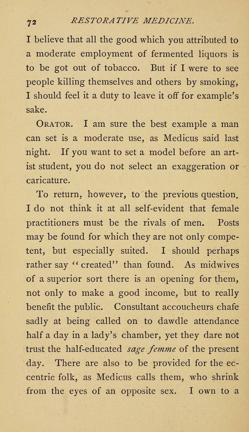I believe that all the good which you attributed to a moderate employment of fermented liquors is to be got out of tobacco. But if I were to see people killing themselves and others by smoking, I should feel it a duty to leave it off for example's sake. Orator. I am sure the best example a man can set is a moderate use, as Medicus said last night. If you want to set a model before an art- ist student, you do not select an exaggeration or caricature. To return, however, to the previous question. I do not think it at all self-evident that female practitioners must be the rivals of men. Posts may be found for which they are not only compe- tent, but especially suited. I should perhaps rather say '^ created than found. As midwives of a superior sort there is an opening for them, not only to make a good income, but to really benefit the public. Consultant accoucheurs chafe sadly at being called on to dawdle attendance half a day in a lady's chamber, yet they dare not trust the half-educated sage feinme of the present day. There are also to be provided for the ec- centric folk, as Medicus calls them, who shrink from the eyes of an opposite sex. I own to a