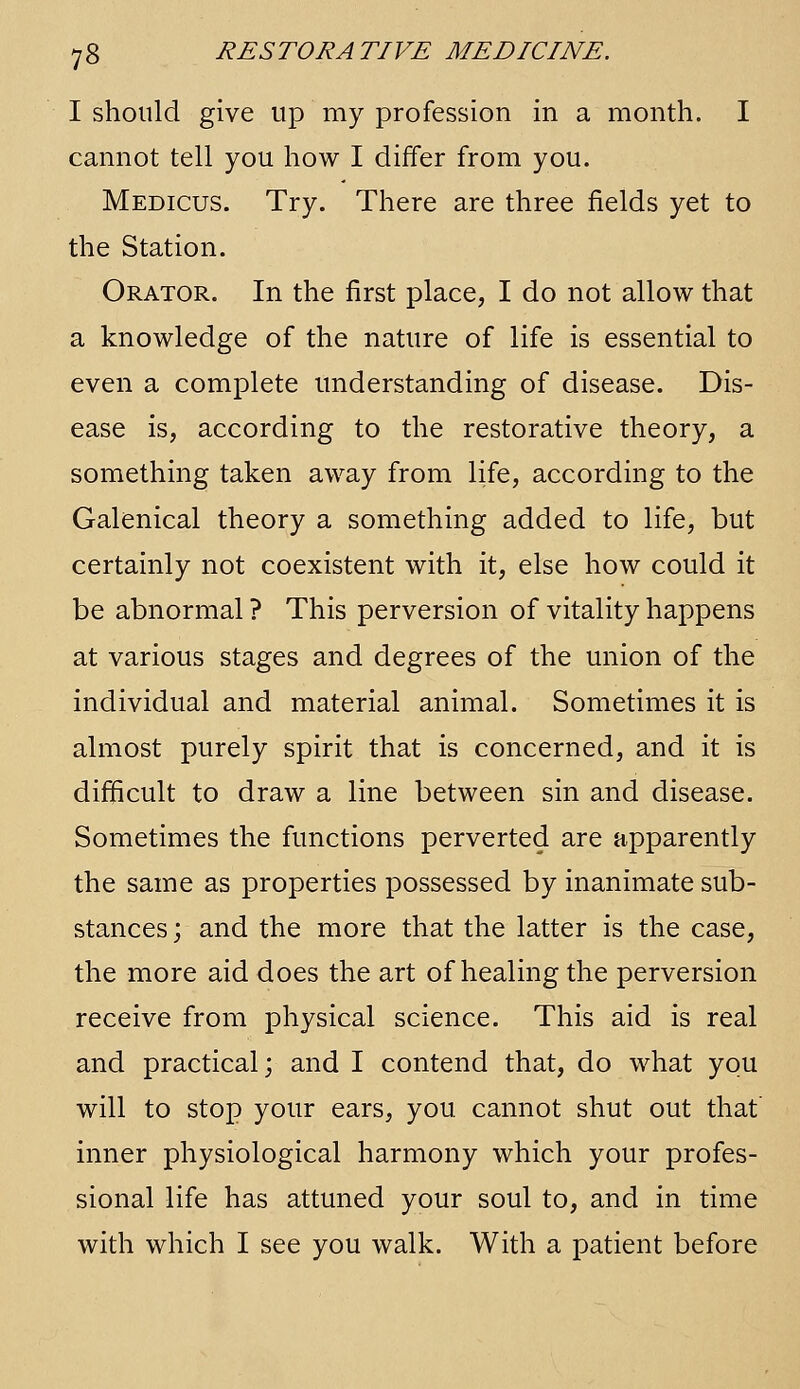 I should give up my profession in a month. I cannot tell you how I differ from you. Medicus. Try. There are three fields yet to the Station. Orator. In the first place, I do not allow that a knowledge of the nature of life is essential to even a complete understanding of disease. Dis- ease is, according to the restorative theory, a something taken away from life, according to the Galenical theory a something added to life, but certainly not coexistent with it, else how could it be abnormal ? This perversion of vitality happens at various stages and degrees of the union of the individual and material animal. Sometimes it is almost purely spirit that is concerned, and it is difficult to draw a line between sin and disease. Sometimes the functions perverted are apparently the same as properties possessed by inanimate sub- stances ; and the more that the latter is the case, the more aid does the art of healing the perversion receive from physical science. This aid is real and practical; and I contend that, do what you will to stop your ears, you cannot shut out that' inner physiological harmony which your profes- sional life has attuned your soul to, and in time with which I see you walk. With a patient before
