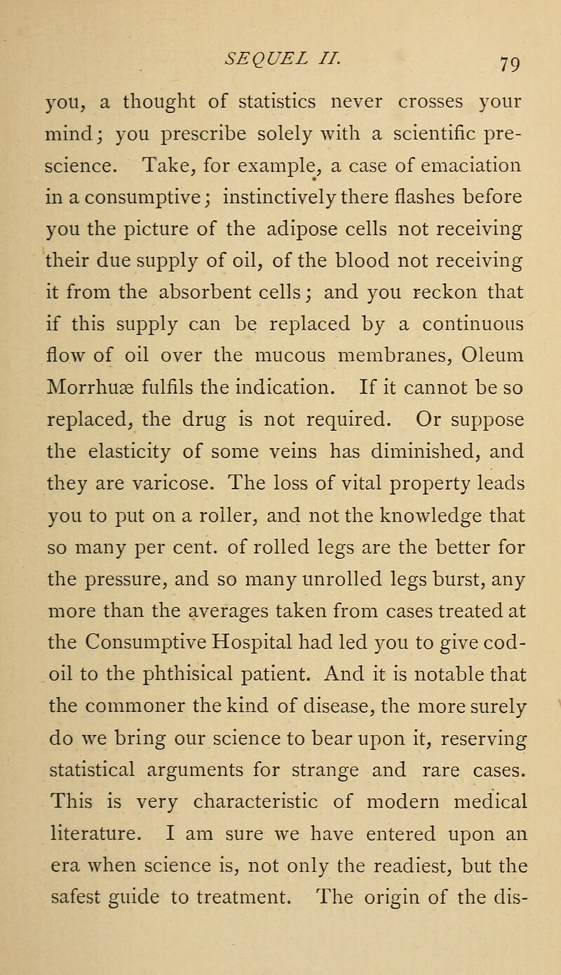 you, a thought of statistics never crosses your mind; you prescribe solely with a scientific pre- science. Take, for example, a case of emaciation in a consumptive; instinctively there flashes before you the picture of the adipose cells not receiving their due supply of oil, of the blood not receiving it from the absorbent cells j and you reckon that if this supply can be replaced by a continuous flow of oil over the mucous membranes, Oleum Morrhuse fulfils the indication. If it cannot be so replaced, the drug is not required. Or suppose the elasticity of some veins has diminished, and they are varicose. The loss of vital property leads you to put on a roller, and not the knowledge that so many per cent, of rolled legs are the better for the pressure, and so many unrolled legs burst, any more than the averages taken from cases treated at the Consumptive Hospital had led you to give cod- oil to the phthisical patient. And it is notable that the commoner the kind of disease, the more surely do we bring our science to bear upon it, reserving statistical arguments for strange and rare cases. This is very characteristic of modern medical literature. I am sure we have entered upon an era when science is, not only the readiest, but the safest guide to treatment. The origin of the dis-