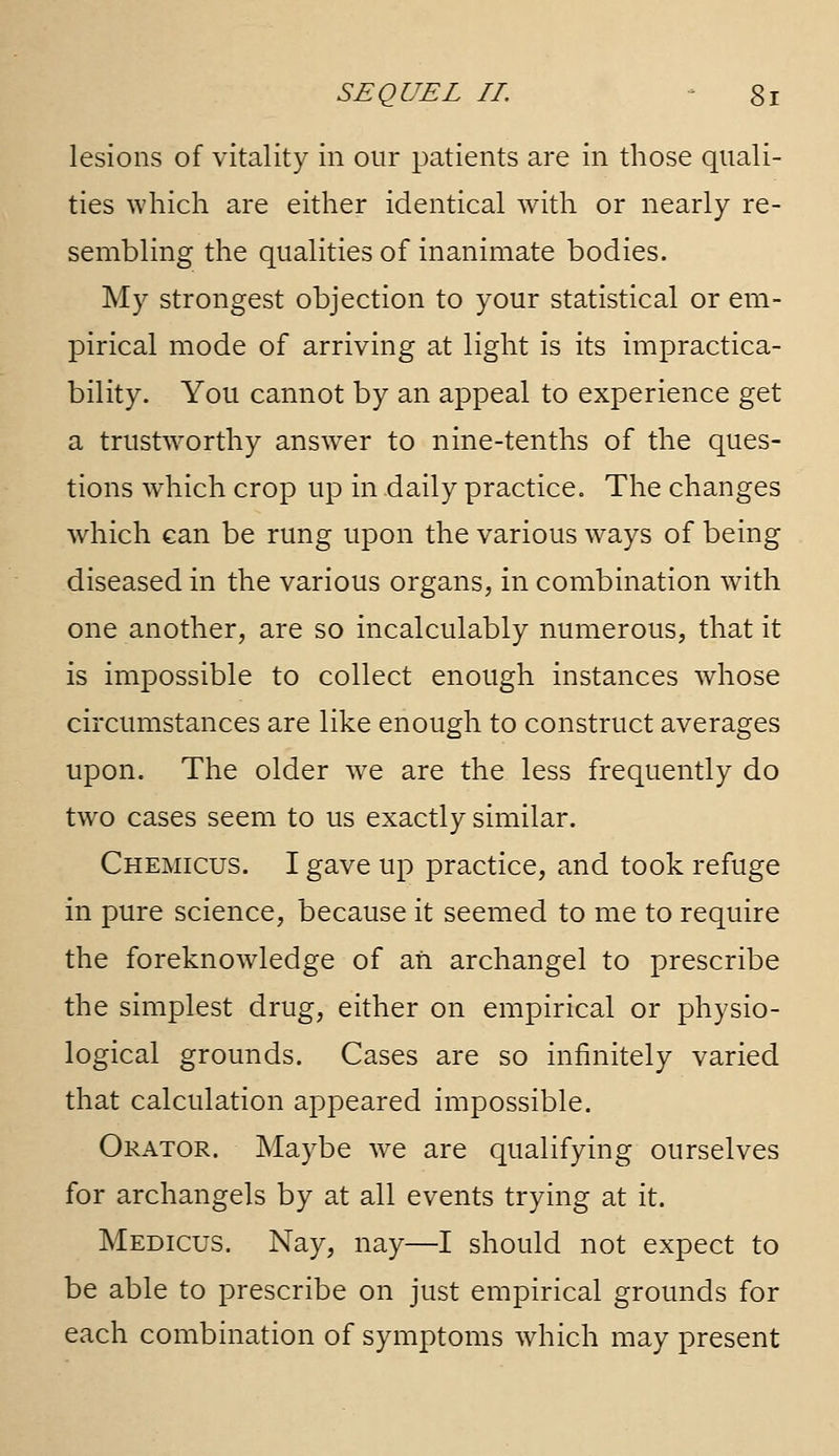 lesions of vitality in our patients are in those quali- ties which are either identical with or nearly re- sembling the qualities of inanimate bodies. My strongest objection to your statistical or em- pirical mode of arriving at light is its impractica- bility. You cannot by an appeal to experience get a trustW'Orthy answer to nine-tenths of the ques- tions which crop up in daily practice. The changes which can be rung upon the various ways of being diseased in the various organs, in combination with one another, are so incalculably numerous, that it is impossible to collect enough instances whose circumstances are like enough to construct averages upon. The older we are the less frequently do two cases seem to us exactly similar. Chemicus. I gave up practice, and took refuge in pure science, because it seemed to me to require the foreknowledge of ati archangel to prescribe the simplest drug, either on empirical or physio- logical grounds. Cases are so infinitely varied that calculation appeared impossible. Orator. Maybe we are qualifying ourselves for archangels by at all events trying at it. Medicus. Nay, nay—I should not expect to be able to prescribe on just empirical grounds for each combination of symptoms which may present