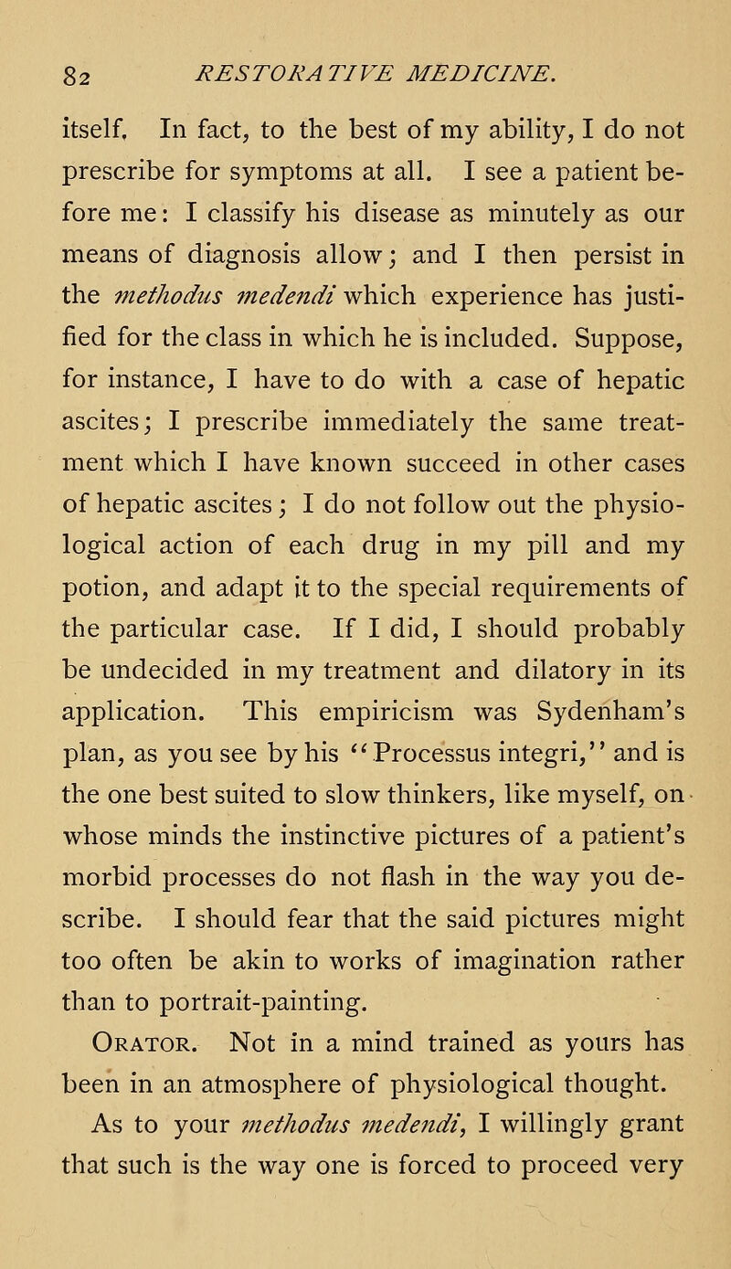 itself. In fact, to the best of my ability, I do not prescribe for symptoms at all. I see a patient be- fore me: I classify his disease as minutely as our means of diagnosis allow; and I then persist in the methodus medendi which experience has justi- fied for the class in which he is included. Suppose, for instance, I have to do with a case of hepatic ascites; I prescribe immediately the same treat- ment which I have known succeed in other cases of hepatic ascites; I do not follow out the physio- logical action of each drug in my pill and my potion, and adapt it to the special requirements of the particular case. If I did, I should probably be undecided in my treatment and dilatory in its application. This empiricism was Sydenham's plan, as you see by his '^Processus integri, and is the one best suited to slow thinkers, like myself, on- whose minds the instinctive pictures of a patient's morbid processes do not flash in the way you de- scribe. I should fear that the said pictures might too often be akin to works of imagination rather than to portrait-painting. Orator. Not in a mind trained as yours has been in an atmosphere of physiological thought. As to your methodus medendi, I willingly grant that such is the way one is forced to proceed very