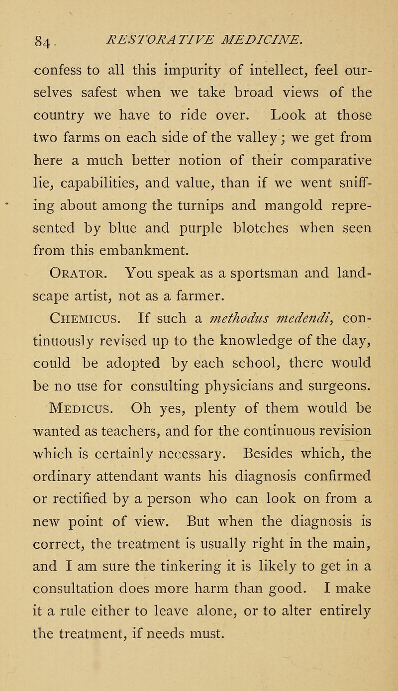 confess to all this impurity of intellect, feel our- selves safest when we take broad views of the country we have to ride over. Look at those two farms on each side of the valley; we get from here a much better notion of their comparative lie, capabilities, and value, than if we went sniff- ing about among the turnips and mangold repre- sented by blue and purple blotches when seen from this embankment. Orator. You speak as a sportsman and land- scape artist, not as a farmer. Chemicus. If such a methodus medendi, con- tinuously revised up to the knowledge of the day, could be adopted by each school, there would be no use for consulting physicians and surgeons. Medicus. Oh yes, plenty of them would be wanted as teachers, and for the continuous revision which is certainly necessary. Besides which, the ordinary attendant wants his diagnosis confirmed or rectified by a person who can look on from a new point of view. But when the diagnosis is correct, the treatment is usually right in the main, and I am sure the tinkering it is likely to get in a consultation does more harm than good. I make it a rule either to leave alone, or to alter entirely the treatment, if needs must.