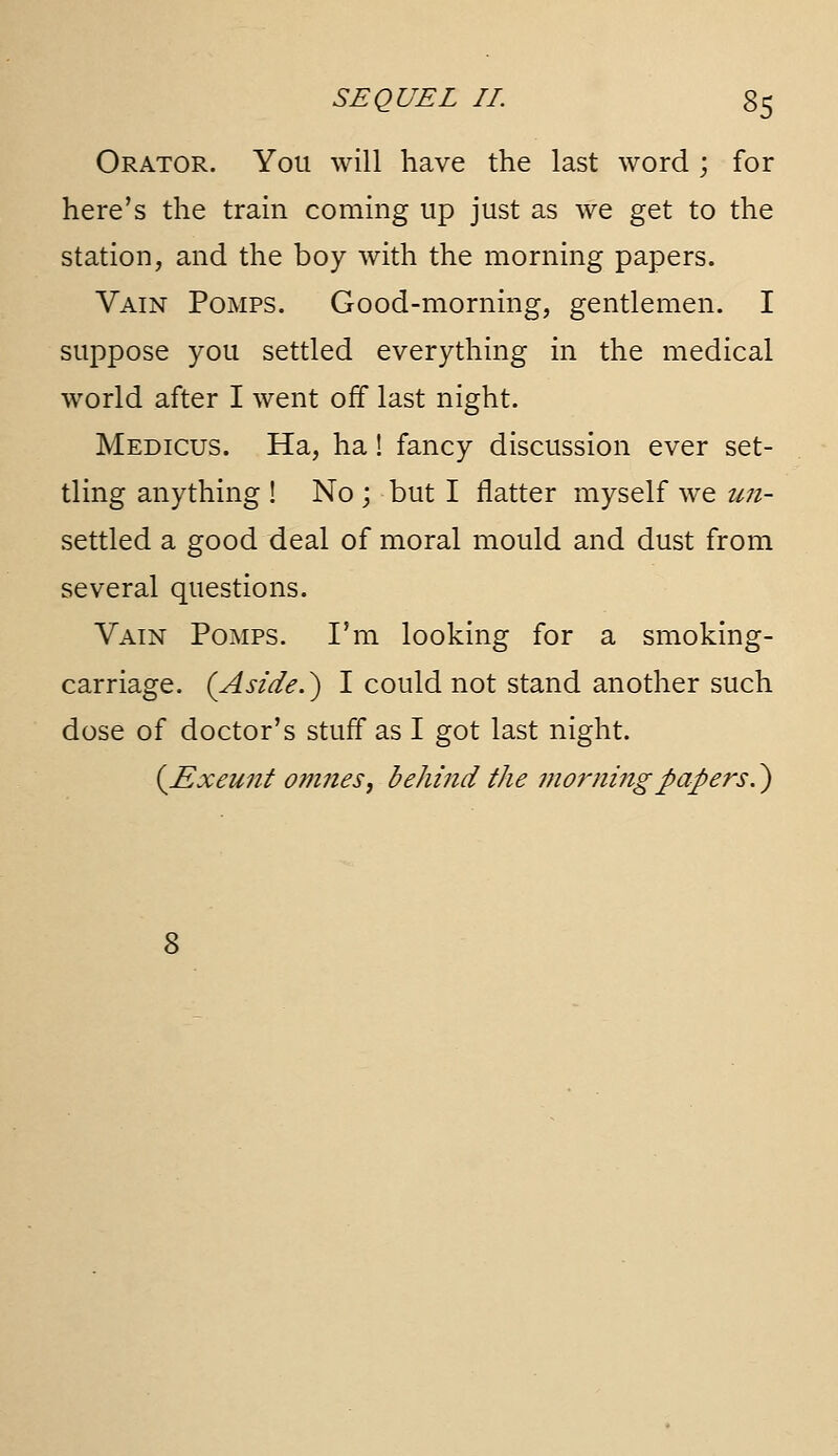 Orator. You will have the last word ; for here's the tram coming up just as we get to the station, and the boy with the morning papers. Vain Pomps. Good-morning, gentlemen. I suppose you settled everything in the medical world after I went off last night. Medicus. Ha, ha! fancy discussion ever set- tling anything ! No ; but I flatter myself we U7i- settled a good deal of moral mould and dust from several questions. Vain Pomps. I'm looking for a smoking- carriage. (Aside.') I could not stand another such dose of doctor's stuff as I got last night. (Exeunt ojiines, behmd the moi'ningpapers.)