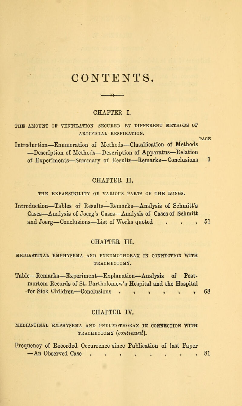 CONTENTS. CHAPTER I. THE AMOUNT OP VENTILATION SECURED BY DIFFERENT METHODS OP ARTIFICIAL RESPIRATION. PAGE Introduction—Enumeration of Metliods—Classification of Methods —Description of Metliods—Description of Apparatus—Eelation of Experiments—Summary of Results—Remarks—Conclusions 1 CHAPTER II. THE EXPANSIBILITY OP VARIOUS PARTS OP THE LUNUS. Introduction—Tables of Results—Remarks—Analysis of Schmitt's Cases—Analysis of Joerg's Cases—Analysis of Cases of Schmitt and Joerg—Conclusions—List of Works quoted . . .51 CHAPTER III. MEDIASTINAL EMPHYSEMA AND PNEUMOTHORAX IN CONNECTION WITH TRACHEOTOMY. Table—Remarks—Experiment—Explanation—Analysis of Post- mortem Records of St. Bartholomew's Hospital and the Hospital -for Sick Children—Conclusions ... ^ ^ % 68 CHAPTER IV. MEDIASTINAL EMPHYSEMA AND PNEUMOTHORAX IN CONNECTION WITH TRACHEOTOMY (continued). Frequency of Recorded Occurrence since Publication of last Paper —An Observed Case ' 81