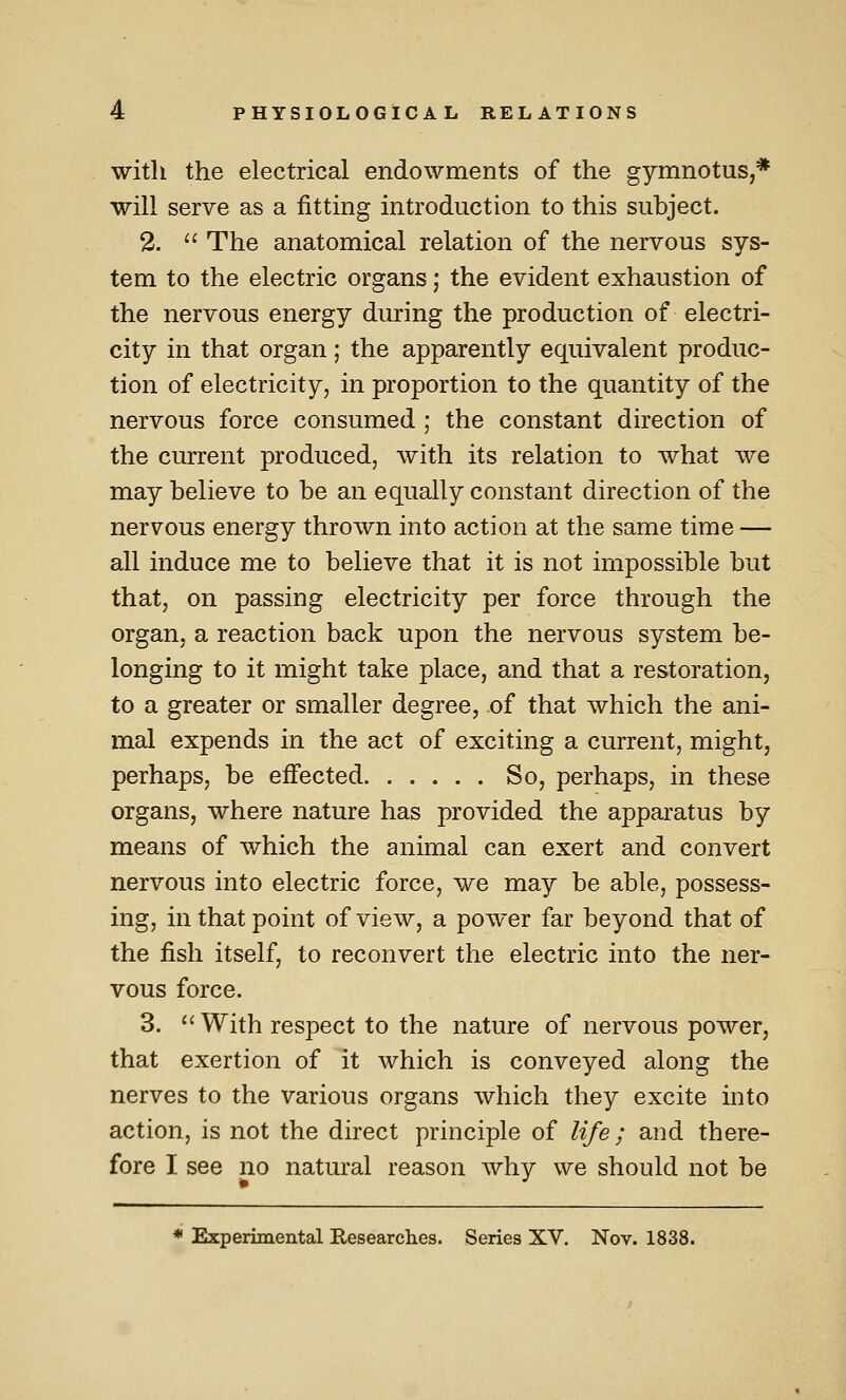 with the electrical endowments of the gymnotus,* will serve as a fitting introduction to this subject. 2.  The anatomical relation of the nervous sys- tem to the electric organs; the evident exhaustion of the nervous energy during the production of electri- city in that organ; the apparently equivalent produc- tion of electricity, in proportion to the quantity of the nervous force consumed ; the constant direction of the current produced, with its relation to what we may believe to be an equally constant direction of the nervous energy thrown into action at the same time — all induce me to believe that it is not impossible but that, on passing electricity per force through the organ, a reaction back upon the nervous system be- longing to it might take place, and that a restoration, to a greater or smaller degree, of that which the ani- mal expends in the act of exciting a current, might, perhaps, be effected So, perhaps, in these organs, where nature has provided the apparatus by means of which the animal can exert and convert nervous into electric force, we may be able, possess- ing, in that point of view, a power far beyond that of the fish itself, to reconvert the electric into the ner- vous force. 3. '' With respect to the nature of nervous power, that exertion of it which is conveyed along the nerves to the various organs which they excite into action, is not the direct principle of life; and there- fore I see no natural reason why we should not be * Experimental Researches. Series XV. Nov. 1838.
