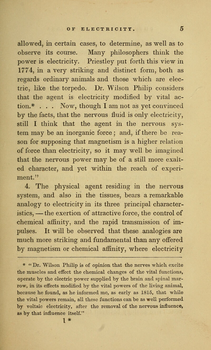 allowed, in certain cases, to determine, as well as to observe its course. Many philosophers think the power is electricity. Priestley put forth this view in 1774, in a very striking and distinct form, both as regards ordinary animals and those which are elec- tric, like the torpedo. Dr. Wilson Philip considers that the agent is electricity modified by vital ac- tion.* . . . Now, though I am not as yet convinced by the facts, that the nervous fluid is only electricity, still I think that the agent in the nervous sys- tem may be an inorganic force; and, if there be rea- son for supposing that magnetism is a higher relation of force than electricity, so it may well be imagined that the nervous power may be of a still more exalt- ed character, and yet within the reach of experi- ment. 4. The physical agent residing in the nervous system, and also in the tissues, bears a remarkable analogy to electricity in its three principal character- istics, — the exertion of attractive force, the control of chemical afiinity, and the rapid transmission of im- pulses. It will be observed that these analogies are much more striking and fundamental than any oflfered by magnetism or chemical afiinity, where electricity *  Dr. Wilson Philip is of opinion tliat the nerves which, excite the muscles and effect the chemical changes of the vital functions, operate by the electric power supplied by the brain and spinal mar- row, in its effects modified by the vital powers of the living animal, because he found, as he informed me, as early as 1815, that while the vital powers remain, all these functions can be as well performed by voltaic electricity, after the removal of the nervous influence, as by that influence itself.