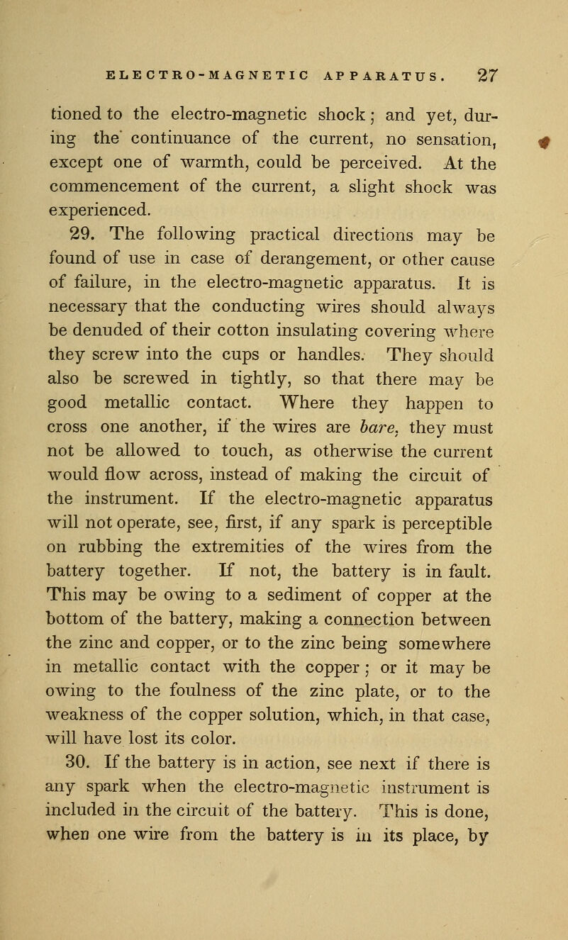 tioned to the electro-magnetic shock; and yet, dur- ing the' continuance of the current, no sensation, except one of warmth, could be perceived. At the commencement of the current, a slight shock was experienced. 29. The following practical directions may be found of use in case of derangement, or other cause of failure, in the electro-magnetic apparatus. It is necessary that the conducting wires should alwa^^s be denuded of their cotton insulating covering where they screw into the cups or handles. They should also be screwed in tightly, so that there may be good metallic contact. Where they happen to cross one another, if the wires are hare, they must not be allowed to touch, as otherwise the current would flow across, instead of making the circuit of the instrument. If the electro-magnetic apparatus will not operate, see, first, if any spark is perceptible on rubbing the extremities of the wires from the battery together. If not, the battery is in fault. This may be owing to a sediment of copper at the bottom of the battery, making a connection between the zinc and copper, or to the zinc being somewhere in metallic contact with the copper ; or it may be owing to the foulness of the zinc plate, or to the weakness of the copper solution, which, in that case, will have lost its color. 30. If the battery is in action, see next if there is any spark when the electro-magnetic instrument is included in the circuit of the battery. This is done, when one wire from the battery is in its place, by