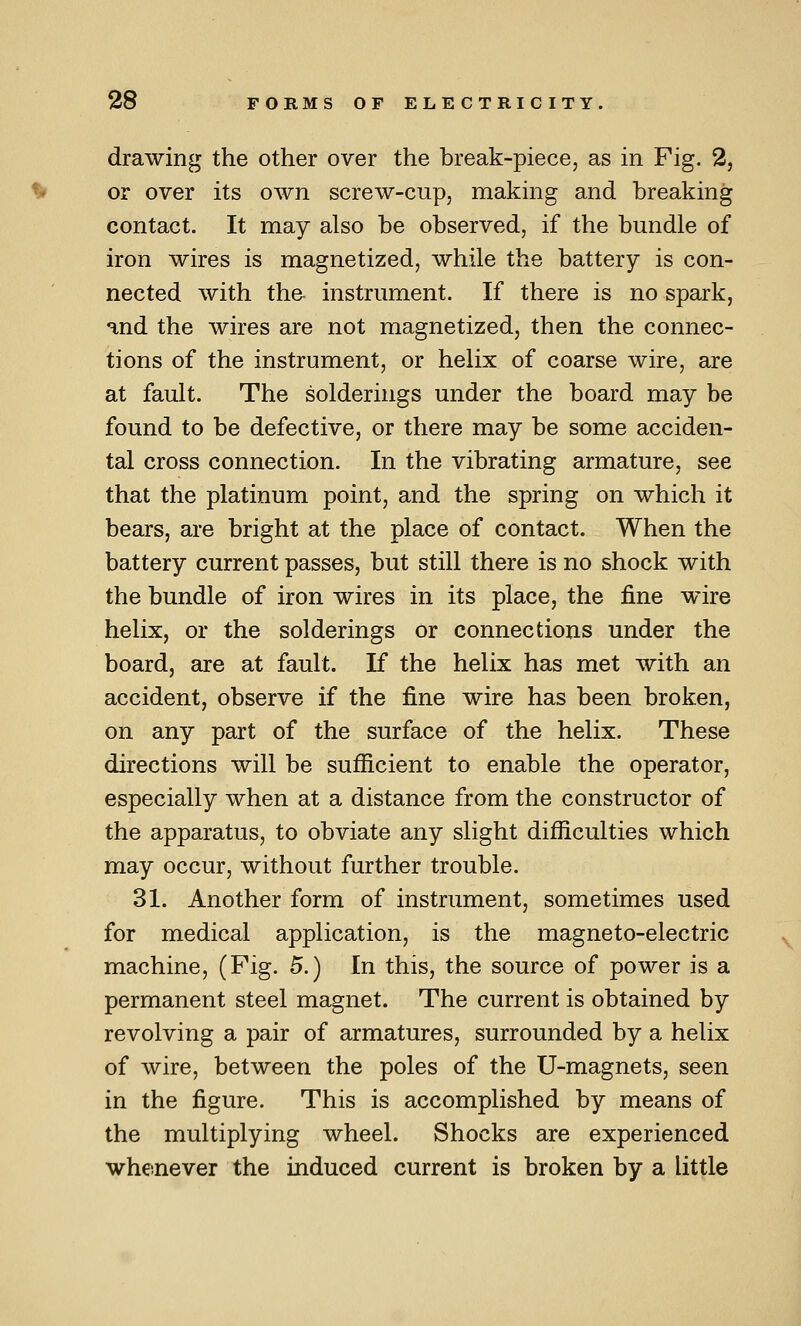 drawing the other over the break-piece, as in Fig. 2, or over its own screw-cup, making and breaking contact. It may also be observed, if the bundle of iron wires is magnetized, while the battery is con- nected with tha instrument. If there is no spark, and the wires are not magnetized, then the connec- tions of the instrument, or helix of coarse wire, are at fault. The solderings under the board may be found to be defective, or there may be some acciden- tal cross connection. In the vibrating armature, see that the platinum point, and the spring on which it bears, are bright at the place of contact. When the battery current passes, but still there is no shock with the bundle of iron wires in its place, the fine wire helix, or the solderings or connections under the board, are at fault. If the helix has met with an accident, observe if the fine wire has been broken, on any part of the surface of the helix. These directions will be sufficient to enable the operator, especially when at a distance from the constructor of the apparatus, to obviate any slight difficulties which may occur, without further trouble. 31. Another form of instrument, sometimes used for medical application, is the magneto-electric machine, (Pig. 5.) In this, the source of power is a permanent steel magnet. The current is obtained by revolving a pair of armatures, surrounded by a helix of wire, between the poles of the U-magnets, seen in the figure. This is accomplished by means of the multiplying wheel. Shocks are experienced whenever the induced current is broken by a little