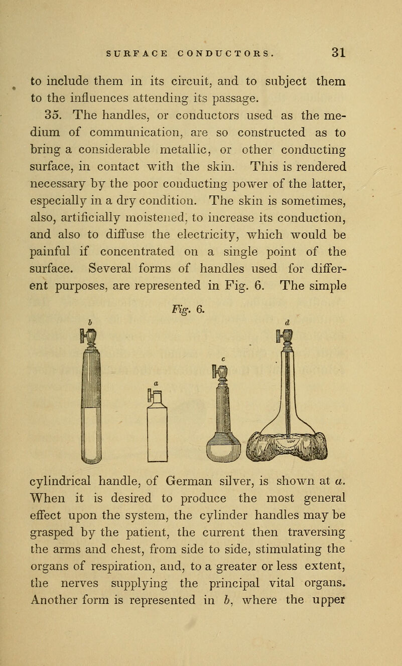 to include them in its circuit, and to subject them to the influences attending its passage. 35. The handles, or conductors used as the me- dium of communication, are so constructed as to bring a considerable metallic, or other conducting surface, in contact with the skin. This is rendered necessary by the poor conducting power of the latter, especially in a dry condition. The skin is sometimes, also, artificially moistened, to increase its conduction, and also to diffuse the electricity, which would be painful if concentrated on a single point of the surface. Several forms of handles used for differ- ent purposes, are represented in Fig. 6. The simple Fig. 6. cylindrical handle, of German silver, is shown at a. When it is desired to produce the most general effect upon the system, the cylinder handles may be grasped by the patient, the current then traversing the arms and chest, from side to side, stimulating the organs of respiration, and, to a greater or less extent, the nerves supplying the principal vital organs. Another form is represented in b, where the upper