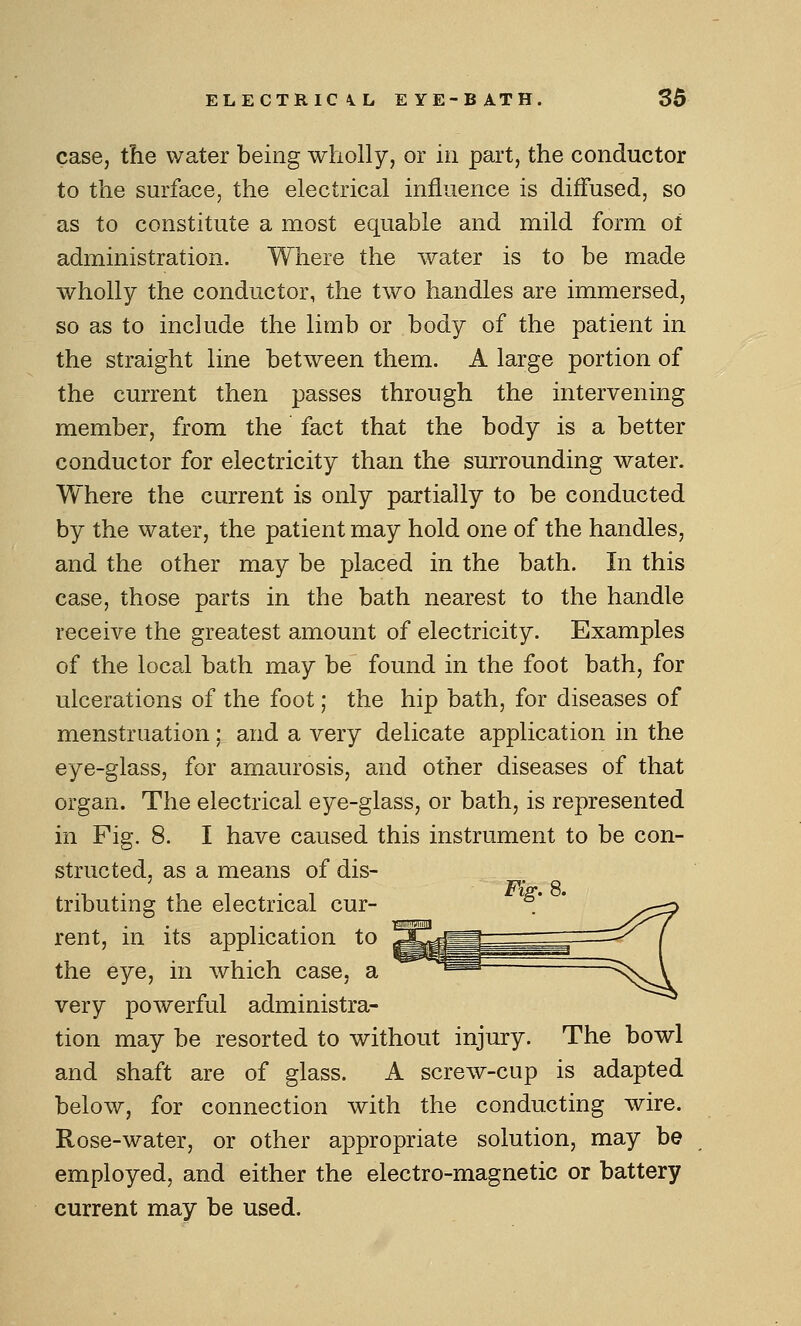 case, the water being wholly, or in part, the conductor to the surface, the electrical influence is diffused, so as to constitute a most equable and mild form of administration. Where the water is to be made wholly the conductor, the two handles are immersed, so as to include the limb or body of the patient in the straight line between them. A large portion of the current then passes through the intervening member, from the fact that the body is a better conductor for electricity than the surrounding water. Where the current is only partially to be conducted by the water, the patient may hold one of the handles, and the other may be placed in the bath. In this case, those parts in the bath nearest to the handle receive the greatest amount of electricity. Examples of the local bath may be found in the foot bath, for ulcerations of the foot; the hip bath, for diseases of menstruation; and a very delicate application in the eye-glass, for amaurosis, and other diseases of that organ. The electrical eye-glass, or bath, is represented in Fig. 8. I have caused this instrument to be con- structed, as a means of dis- 7^Va• ft tributing the electrical cur- rent, in its application to the eye, in which case, a very powerful administra- tion may be resorted to without injury. The bowl and shaft are of glass. A screw-cup is adapted below, for connection with the conducting wire. Rose-water, or other appropriate solution, may be employed, and either the electro-magnetic or battery current may be used.