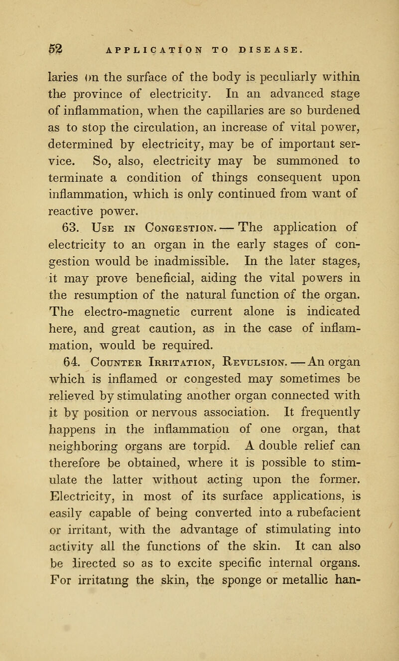 laries on the surface of the body is peculiarly within tlie province of electricity. In an advanced stage of inflammation, when the capillaries are so burdened as to stop the circulation, an increase of vital power, determined by electricity, may be of important ser- vice. So, also, electricity may be summoned to terminate a condition of things consequent upon inflammation, which is only continued from want of reactive power. 63. Use in Congestion. — The application of electricity to an organ in the early stages of con- gestion would be inadmissible. In the later stages, it may prove beneficial, aiding the vital powers in the resumption of the natural function of the organ. The electro-magnetic current alone is indicated here, and great caution, as in the case of inflam- mation, would be required. 64. Counter Irritation, Revulsion.—An organ which is inflamed or congested may sometimes be relieved by stimulating another organ connected with it by position or nervous association. It frequently happens in the inflammation of one organ, that neighboring organs are torpid. A double relief can therefore be obtained, where it is possible to stim- ulate the latter without acting upon the former. Electricity, in most of its surface applications, is easily capable of being converted into a rubefacient or irritant, with the advantage of stimulating into activity all the functions of the skin. It can also be iirected so as to excite specific internal organs. For irritatmg the skin, the sponge or metallic han-