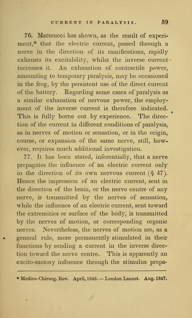 76. Matteucci has shown, as the result of experi- ment,* that the electric current, passed through a nerve in the direction of its ramifications, rapidly exhausts its excitability, whilst the inverse current - increases it. An exhaustion of contractile power, amounting to temporary paralysis, may be occasioned in the frog, by the persistent use of the direct current of the battery. Regarding some cases of paralysis as a similar exhaustion of nervous power, the employ- ment of the inverse current is therefore indicated. t This is fully borne out by experience. The direc- tion of the current in different conditions of paralysis, as in nerves of motion or sensation, or in the origin, course, or expansion of the same nerve, still, how- ever, requires much additional investigation. 77. It has been stated, inferentially, that a nerve propagates the influence of an electric current only in the direction of its own nervous current (<§> 47). Hence the impression of an electric current, sent in the direction of the brain, or the nerve centre of any nerve, is transmitted by the nerves of sensation, while the influence of an electric current, sent toward the extremities or surface of the body, is transmitted by the nerves of motion, or corresponding organic ner'/es. Nevertheless, the nerves of motion are, as a general rule, more permanently stimulated in their functions by sending a current in the inverse direc- tion toward the nerve centre. This is apparently an excito-motory influence through the stimulus propa- * Medico-Chirurg. Rev. April, 1845. — London Lancet. Aug. 1847.