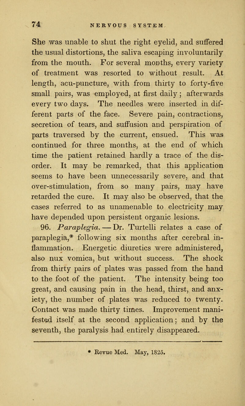 She was unable to shut the right eyehd, and suffered the usual distortions, the saliva escaping involuntarily from the mouth. For severad months, every variety of treatment was resorted to without result. At length, acu-puncture, with from thirty to forty-five small pairs, was employed, at first daily; afterwards every two days. The needles were inserted in dif- ferent parts of the face. Severe pain, contractions, secretion of tears, and suffusion and perspiration of parts traversed by the current, ensued. This was continued for three months, at the end of which time the patient retained hardly a trace of the dis- order. It may be remarked, that this application seems to have been unnecessarily severe, and that over-stimulation, from so many pairs, may have retarded the cure. It may also be observed, that the cases referred to as unamenable to electricity may have depended upon persistent organic lesions. 96. Paraplegia. — Dr. Turtelli relates a case of paraplegia,* following six months after cerebral in- flammation. Energetic diuretics were administered, also nux vomica, but without success. The shock from thirty pairs of plates was passed from the hand to the foot of the patient. The intensity being too great, and causing pain in the head, thirst, and anx- iety, the number of plates was reduced to twenty. Contact was made thirty times. Improvement mani- fested itself at the second application; and by the seventh, the paralysis had entirely disappeared. ♦ Revue Med. May, 1825.