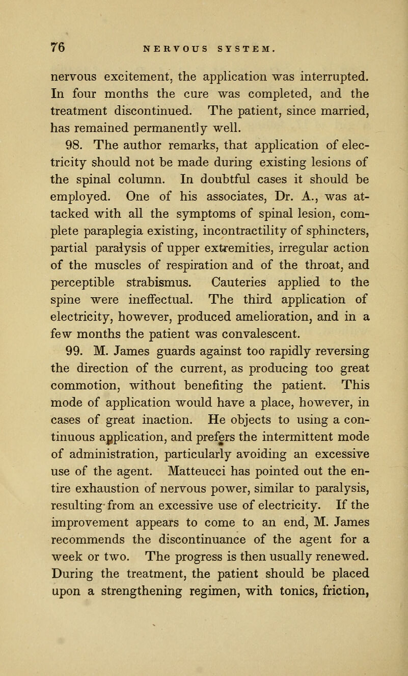 nervous excitement, the application was interrupted. In four months the cure was completed, and the treatment discontinued. The patient, since married, has remained permanently well. 98. The author remarks, that application of elec- tricity should not be made during existing lesions of the spinal column. In doubtful cases it should be employed. One of his associates, Dr. A., was at- tacked with all the symptoms of spinal lesion, com- plete paraplegia existing, incontractility of sphincters, partial paralysis of upper extremities, irregular action of the muscles of respiration and of the throat, and perceptible strabismus. Cauteries applied to the spine were ineffectual. The third application of electricity, however, produced amelioration, and in a few months the patient was convalescent. 99. M. James guards against too rapidly reversing the direction of the current, as producing too great commotion, without benefiting the patient. This mode of application would have a place, however, in cases of great inaction. He objects to using a con- tinuous application, and prefers the intermittent mode of administration, particularly avoiding an excessive use of the agent. Matteucci has pointed out the en- tire exhaustion of nervous power, similar to paralysis, resulting- from an excessive use of electricity. If the improvement appears to come to an end, M. James recommends the discontinuance of the agent for a week or two. The progress is then usually renewed. During the treatment, the patient should be placed upon a strengthening regimen, with tonics, friction,