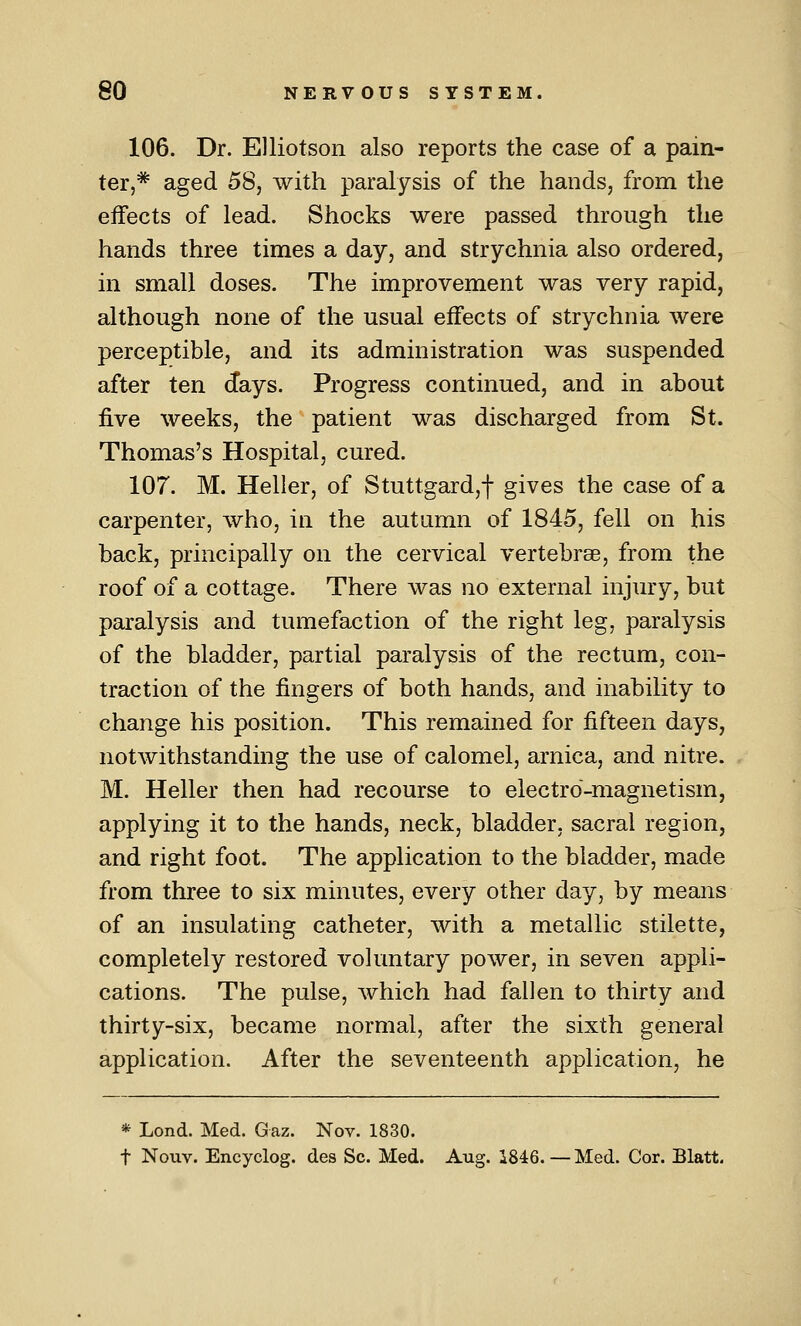 106. Dr. Elliotson also reports the case of a pain- ter,* aged 58, with paralysis of the hands, from the eifects of lead. Shocks were passed through the hands three times a day, and strychnia also ordered, in small doses. The improvement was very rapid, although none of the usual effects of strychnia were perceptible, and its administration was suspended after ten days. Progress continued, and in about five weeks, the patient was discharged from St. Thomas's Hospital, cured. 107. M. Heller, of Stuttgard,f gives the case of a carpenter, who, in the autamn of 1845, fell on his back, principally on the cervical vertebrae, from the roof of a cottage. There was no external injury, but paralysis and tumefaction of the right leg, paralysis of the bladder, partial paralysis of the rectum, con- traction of the fingers of both hands, and inability to change his position. This remained for fifteen days, notwithstanding the use of calomel, arnica, and nitre. M. Heller then had recourse to electro-magnetism, applying it to the hands, neck, bladder, sacral region, and right foot. The application to the bladder, made from three to six minutes, every other day, by means of an insulating catheter, with a metallic stilette, completely restored volimtary power, in seven appli- cations. The pulse, which had fallen to thirty and thirty-six, became normal, after the sixth general application. After the seventeenth application, he * Lond. Med. Gaz. Nov. 1830. t Nouv. Encyclog. des Sc. Med. Aug. 1846. — Med. Cor. Blatt.