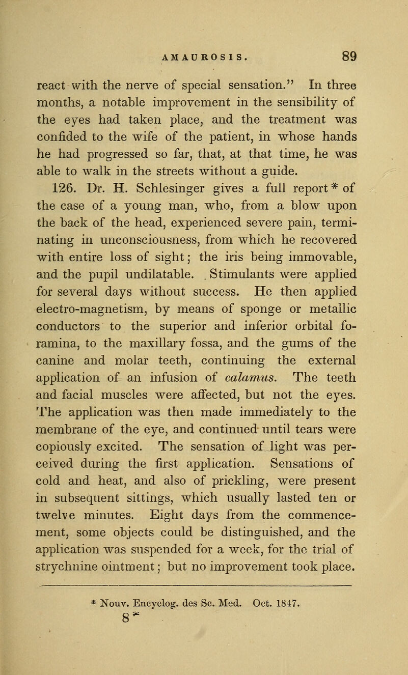 react with the nerve of special sensation. In three months, a notable improvement in the sensibility of the eyes had taken place, and the treatment was confided to the wife of the patient, in whose hands he had progressed so far, that, at that time, he was able to walk in the streets without a guide. 126. Dr. H, Schlesinger gives a full report * of the case of a young man, who, from a blow upon the back of the head, experienced severe pain, termi- nating in unconsciousness, from which he recovered with entire loss of sight; the iris being immovable, and the pupil undilatable. . Stimulants were applied for several days without success. He then applied electro-magnetism, by means of sponge or metallic conductors to the superior and inferior orbital fo- ramina, to the maxillary fossa, and the gums of the canine and molar teeth, continuing the external application of an infusion of calamus. The teeth and facial muscles were affected, but not the eyes. The application was then made immediately to the membrane of the eye, and continued until tears were copiously excited. The sensation of light was per- ceived during the first application. Sensations of cold and heat, and also of prickling, were present in subsequent sittings, which usually lasted ten or twelve minutes. Eight days from the commence- ment, some objects could be distinguished, and the application was suspended for a week, for the trial of strychnine ointment; but no improvement took place.