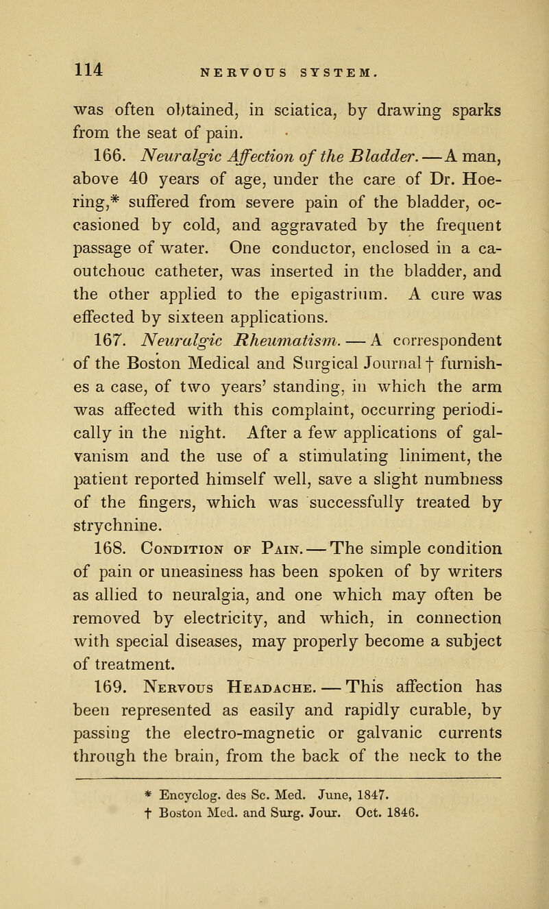 was often obtained, in sciatica, by drawing sparks from the seat of pain. 166. Neuralgic Affection of the Bladder. —A man, above 40 years of age, under the care of Dr. Hoe- ring,* suffered from severe pain of the bladder, oc- casioned by cold, and aggravated by the frequent passage of water. One conductor, enclosed in a ca- outchouc catheter, was inserted in the bladder, and the other applied to the epigastrium. A cure was effected by sixteen applications. 167. Neuralgic Rheumatism. — A correspondent of the Boston Medical and Surgical Journal f furnish- es a case, of two years' standing, in which the arm was affected with this complaint, occurring periodi- cally in the night. After a few applications of gal- vanism and the use of a stimulating liniment, the patient reported himself well, save a slight numbness of the fingers, which was successfully treated by strychnine. 168. Condition of Pain. — The simple condition of pain or uneasiness has been spoken of by writers as allied to neuralgia, and one which may often be removed by electricity, and which, in connection with special diseases, may properly become a subject of treatment. 169. Nervous Headache. — This affection has been represented as easily and rapidly curable, by passing the electro-magnetic or galvanic currents through the brain, from the back of the neck to the * Encyclog. des Sc. Med. June, 1847. t Boston Med. and Surg. Jour. Oct. 1846.