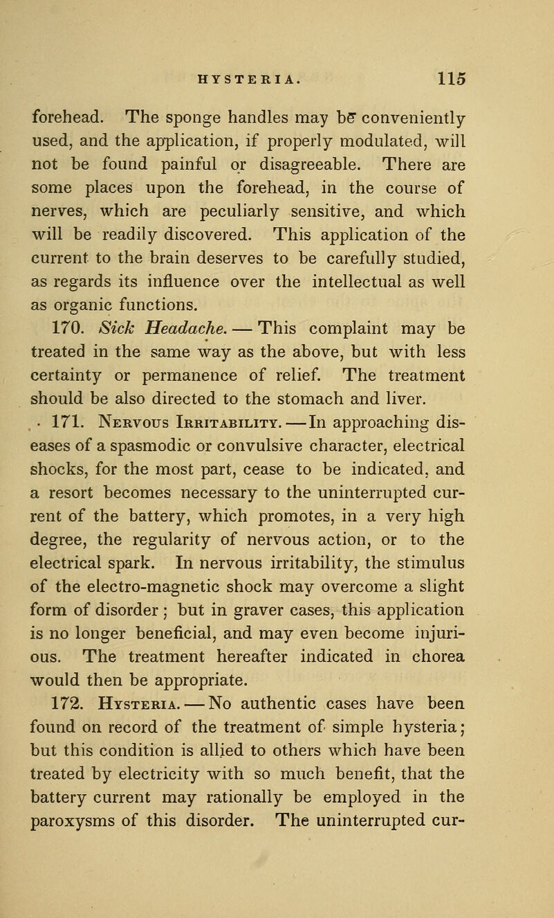 forehead. The sponge handles may bS conveniently used, and the application, if properly modulated, will not be found painful or disagreeable. There are some places upon the forehead, in the course of nerves, which are peculiarly sensitive, and which will be readily discovered. This application of the current to the brain deserves to be carefully studied, as regards its influence over the intellectual as well as organic functions. 170. Sick Headache. — This complaint may be treated in the same way as the above, but with less certainty or permanence of relief. The treatment should be also directed to the stomach and liver. , . 171. Nervous Irritability.—In approaching dis- eases of a spasmodic or convulsive character, electrical shocks, for the most part, cease to be indicated, and a resort becomes necessary to the uninterrupted cur- rent of the battery, which promotes, in a very high degree, the regularity of nervous action, or to the electrical spark. In nervous irritability, the stimulus of the electro-magnetic shock may overcome a slight form of disorder ; but in graver cases, this application is no longer beneficial, and may even become injuri- ous. The treatment hereafter indicated in chorea would then be appropriate. 172. Hysteria. — No authentic cases have been found on record of the treatment of simple hysteria; but this condition is allied to others which have been treated by electricity with so much benefit, that the battery current may rationally be employed in the paroxysms of this disorder. The uninterrupted cur-