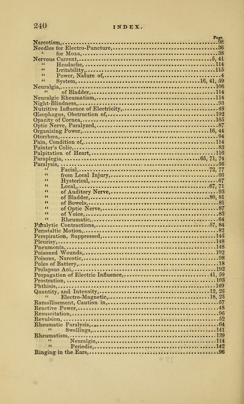 Page. Narcotism, 98 Needles for Electro-Puncture, 36 *' for Moxa, 38 Nervous Current, 5, 41  Headache, 114  Irritability, 115  Power, Nature of, 4 « System, 16,41,59 Neuralgia, 106  of Bladder, 114 Neuralgic Rheumatism, 114 Night-Blindness, 93 Nutritive Influence of Electricity, 48 CEsophagus, Obstruction of, 192 Opacity of Cornea, 185 Optic Nerve, Paralyzed, 87 Organizing Power, 16, 44 Otorrhoea, 94 Pain, Condition of, 114 Painter's Colic, 83 Palpitation of Heart, 116 Paraplegia, 65, 71, 74 Paralysis, 56 Facial, 72,77  from Local Injury, 66  Hysterical,. 67 Local, , 67,71  of Auditory Nerve, 93  of Bladder, 80,81  of Bowels, 81  of Optic Nerve, : 87  of Voice, 83  Rheumatic, 64 PaValvtic Contractions,., 57, 84 Peristaltic Motion, '. 82 Perspiration, Suppressed, 145 Pleurisy, 148 Pneumonia, 148 Poisoned Wounds, 192 Poisons, Narcotic, 98 Poles of Battery, 18 Prolapsus Ani, • 192 Propagation of Electric Influence, 41, 59 Prostration, 103 Phthisis, 149 Quantity, and Intensity, 12, 25  Electro-Magnetic, i 18, 25 Ramollisement, Caution in, 57 Reactive Power, 48 Resuscitation, 96 Revulsion, 52 Rheumatic Paralysis, 64  Swellings, 141 Rheumatism, 139  Neuralgic, 114  Periodic, 142 Ringing in the Ears, 96