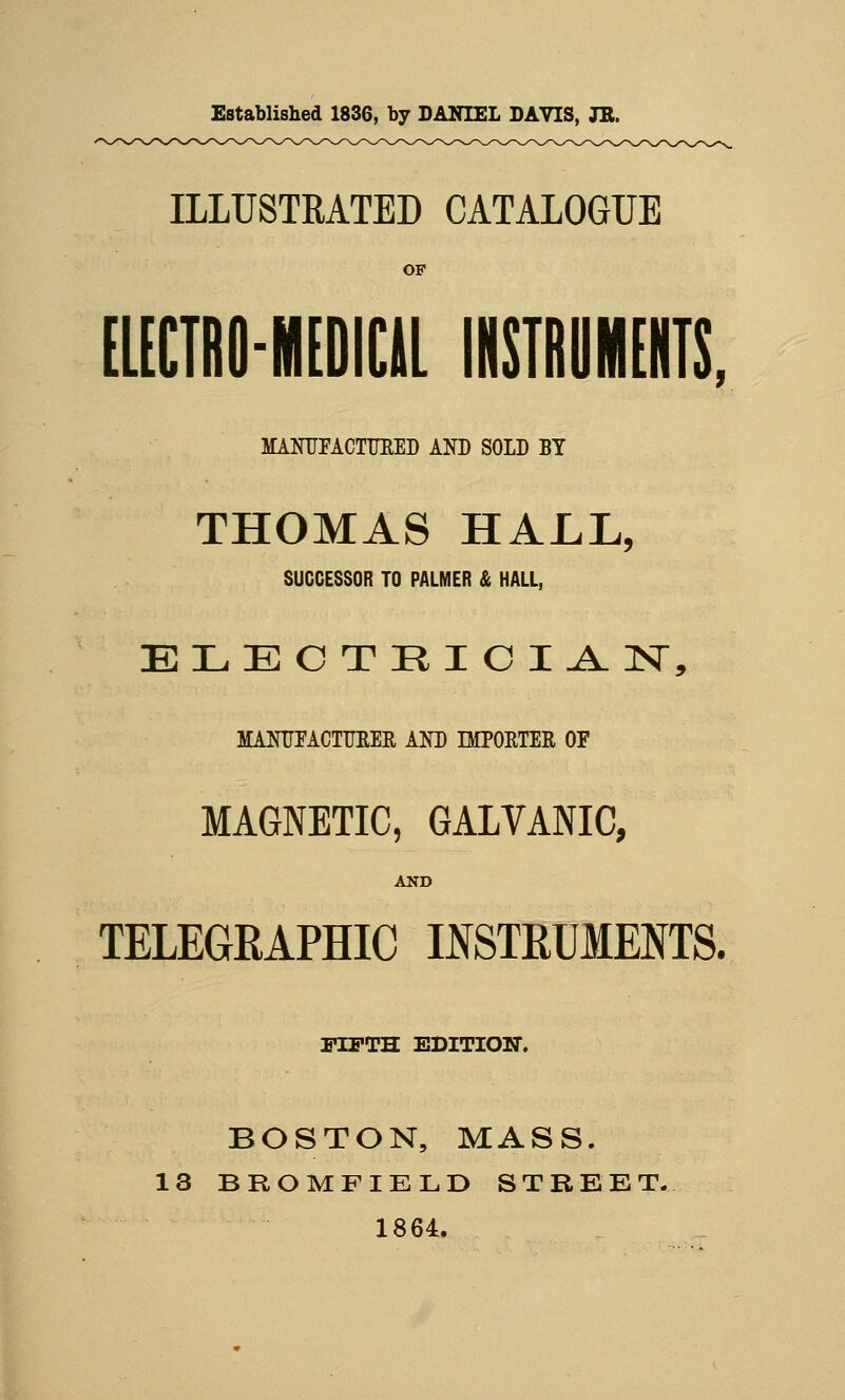 Established 1836, by DANIEL DAVIS, JB. ILLUSTRATED CATALOGUE OF EUCTRO-MtDICll INSTRUMENTS, MANTJFACTUEED AND SOLD BY THOMAS HALL, SUCCESSOR TO PALMER & HAll, ELECTRICIAN, MANITFACTTmM ANB IMPOETEE OF MAGNETIC, GALVANIC, AND TELEGRAPHIC INSTRUMENTS. FIFTH EDITION. BOSTON, MASS. 13 BROMFIELD STREET.