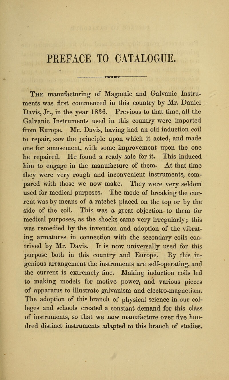 PREFACE TO CATALOGUE. The manufacturing of Magnetic and Galvanic Instru- ments was first commenced in this country by Mr. Daniel Davis, Jr., in the year 1836. Previous to that time, all the Galvanic Instruments used in this country were imported from Europe. Mr. Davis, having had an old induction coil to repair, saw the principle upon which it acted, and made one for amusement, with some improvement upon the one he repaired. He found a ready sale for it. This induced him to engage in the manufacture of them. At that time they were very rough and inconvenient instruments, com- pared with those we now make. They were very seldom used for medical purposes. The mode of breaking the cur- rent was by means of a ratchet placed on the top or by the side of the coil. This was a great objection to them for medical purposes, as the shocks came very irregularly; this was remedied by the invention and adoption of the vibrat- ing armatures in connection with the secondary coils con- trived by Mr. Davis. It is now universally used for this purpose both in this country and Europe. By this in- genious arrangement the instruments are self-operating, and the current is extremely fine. Making induction coils led to making models for motive power, and various pieces of apparatus to illustrate galvanism and electro-magnetism. The adoption of this branch of physical science in our col- leges and schools created a constant demand for this class of instruments, so that we now manufacture over five hun- dred distinct instruments adapted to this branch of studies.