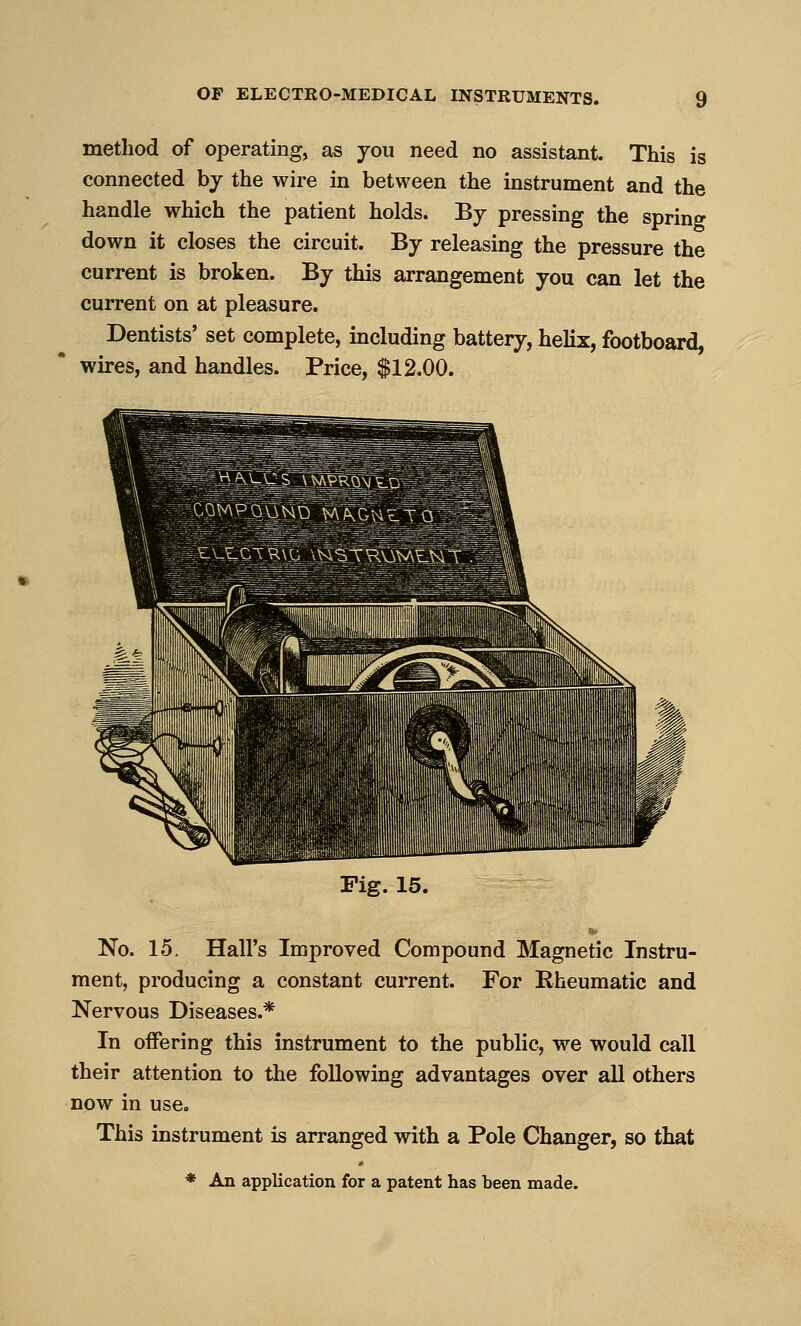 method of operating, as you need no assistant. This is connected hj the wire in between the instrument and the handle which the patient holds. By pressing the spring down it closes the circuit. By releasing the pressure the current is broken. By this arrangement you can let the current on at pleasure. Dentists' set complete, including battery, helix, footboard, wires, and handles. Price, $12.00. Fig. 15. No. 15. Hall's Improved Compound Magnetic Instru- ment, producing a constant current. For Rheumatic and Nervous Diseases.* In oifering this instrument to the public, we would call their attention to the following advantages over all others now in use. This instrument is arranged with a Pole Changer, so that * An application for a patent has been made.