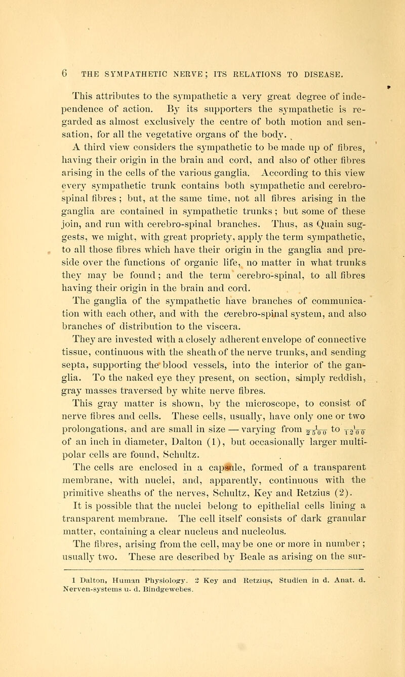 This attributes to the S3nnpathetic a very great degree of inde- pendence of action. By its supporters the sj^mpathetic is re- garded as almost exchisively the centre of both motion and sen- sation, for all the vegetative organs of the body. ^ A third view considers the s^'mpathetic to be made up of fibres, having their origin in the brain and cord, and also of other fibres arising in the cells of the various ganglia. According to this view every sympathetic trunk contains both sympathetic and cerebro- spinal fibres ; but, at the same time, not all fibres arising in the ganglia are contained in sympathetic trunks ; but some of these join, and run with cerebro-spinal branches. Thus, as Quain sug- gests, we might, with great propriety, apply the term sympathetic, to all those fibres which have their origin in the ganglia and pre- side over the functions of organic life, no matter in what trunks- the}' ma}^ be found ; and the term cerebro-spinal, to all fibres having their origin in the brain and cord. The ganglia of the sj^mpathetic have branches of communica- tion with each other, and with the cerebro-spinal system, and also branches of distribution to the viscera. They are invested with a closely adherent envelope of connective tissue, continuous with the sheath of the nerve trunks, and sending^ septa, supporting the blood vessels, into the interior of the gan- glia. To the naked eye they present, on section, simpl}'^ reddish, gray masses traversed by white nerve fibres. This gray matter is shown, b^^ the microscope, to consist of nerve fibres and cells. These cells, usually, have only one or two prolongations, and are small in size — varj-ing from ^gVo ^^ t^Vt of an inch in diameter, Dalton (1), but occasionally larger multi- polar cells are found, Schultz. The cells are enclosed in a capsKile, formed of a transparent membrane, with nuclei, and, apparentl}^ continuous with the primitive sheaths of the nerves, Schultz, Key and Retzius (2). It is possible that the nuclei belong to epithelial cells lining a transparent membrane. The cell itself consists of dark granular matter, containing a clear nucleus and nucleolus. The fibres, arising from the cell, maybe one or more in number ; usually two. These are described bj- Beale as arising on the sur- 1 Dalton, Human Physloloory. 2 Key and Retzius, Studien in d. Anat. d. Nerven-systems u. d. Bindgewebes.