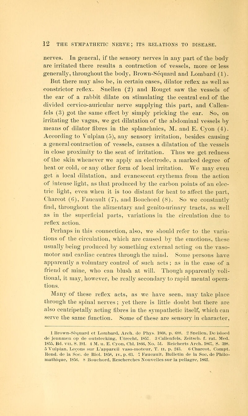 nerves. In general, if the sensoiy nerves in any part of the body are irritated there resnlts a conti'action of vessels, more or less generally, throughont the body, Brown-Sequard and Lombard (1). But there maj- also be, in certain cases, dilator reflex as well as constrictor reflex. Snellen (2) and Rouget saw the vessels of the ear of a rabbit dilate on stimulating the central end of the divided cervico-auricular nerve supplying this part, and Callen- fels (3) got the same effect b}' simply pricking the ear. So, on irritating the vagus, we get dilatation of the abdominal vessels by means of dilator fibres in the splanchnics, M. and E. Cyon (4). According to Vulpian (5), any sensory irritation, besides causing a general contraction of vessels, causes a dilatation of the vessels in close proximit}^ to the seat of irritation. Thus we get redness of the skin whenever we apph^ an electrode, a marked degree of heat or cold, or any other form of local irritation. We ma}^ even get a local dilatation, and evanescent erythema from the action of intense light, as that produced by the carbon points of an elec- tric light, even when it is too distant for heat to affect the part, Charcot (6), Faucault (7), and Bouchord (8). So we constantlj^ find, throughout the alimentary and genito-urinary tracts, as well as in the superficial parts, variations in the circulation due to reflex action. Perhaps in this connection, also, we slionld refer to the varia- tions of the circulation, which are caused by the emotions, these usually being produced by something external acting on the vaso- motor and cardiac centres through the mind. Some persons have -apparently a voluntary control of such acts ; as in the case of a friend of mine, who can blush at will. Though apparently voli- tional, it may, however, be really secondary to rapid mental opera- tions. Many of these reflex acts, as we have seen, ma}' take place through the spinal nerves; jet there is little doubt but there are also centripetally acting fibres in the sympathetic itself, which can serve the same function. Some of these are sensory in character, 1 Brown-Sequard et Lombard, Arch, de Phys. 1868, p. 688. 3 Snellen, De isloed de jennmen op de outstecking-, Utrecht, 1857. 3 Callenfels, Zeitsch. f. rat. Med. 18.55, Bd. VTi, S. 191. 4 M. u. E. Cyon, Cbl. 1866, No. 51. Reicherts Arch. 1867, S. 398. 5 Vulpian, Lemons sur L'appareii vaso-inoteur, T. ii, p. 243. 6 Charcot, Compt. Rend, de la Soc. de Biol. 1858, iv, p. 63. 7 Faucault, Bulletin de la Soc. de Philo- mathique, 1856. 8 Bouchord, Rescherches Nouvelles sur la pellagre, 1863.