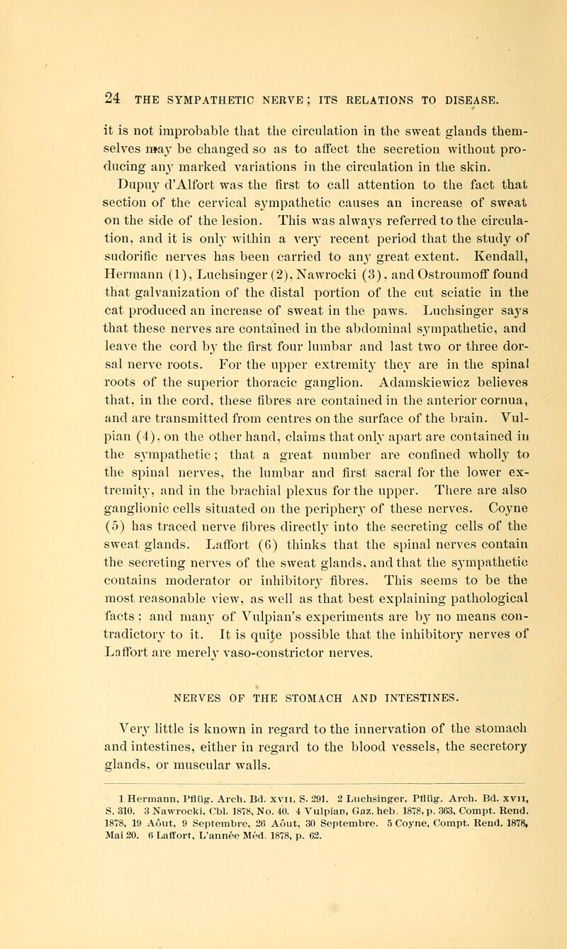 it is not improbable that the circulation in the sweat glands them- selves may be changed so as to affect the secretion without pro- ducing any marked variations in the circulation in the skin. Dupu}' d'Alfort was the first to call attention to the fact that section of the cervical sympathetic causes an increase of sweat on the side of the lesion. This was alwaj^s referred to the circula- tion, and it is only within a ver}' recent period that the study of sudorific nerves has been carried to any great extent. Kendall, Hermann (1), Luchsinger (2),Nawrocki (3). and Ostroumoff found that galvanization of the distal portion of the cut sciatic in the cat produced an increase of sweat in the paws. Luchsinger saj's that these nerves are contained in the abdominal sympathetic, and leave the cord by the first four lumbar and last two or three dor- sal nerve roots. For the upper extremitj^ they are in the spinal roots of the superior thoracic ganglion. Adamskiewicz believes that, in the cord, these fibres are contained in the anterior cornua, and are transmitted from centres on the surface of the brain. Vul- pian (4). on the other hand, claims that only apart are contained in the S3'mpathetic; that a great number are confined wholly to the spinal nerves, the lumbar and first sacral for the lower ex- tremity, and in the brachial plexus for the upper. There are also ganglionic cells situated on the periphery of these nerves. Coyne (5) has traced nerve fibres directl}^ into the secreting cells of the sweat glands. Laffort (6) thinks that the spinal nerves contain the secreting nerves of the sweat glands, and that the S3'mpathetic contains moderator or inhibitor}- fibres. This seems to be the most reasonable view, as well as that best explaining pathological facts ; and many of Vulpian's experiments are by no means con- tradictor^^ to it. It is quite possible that the inhibitory nerves of Laffort are merely vaso-constrictor nerves. NERVES OF THE STOMACH AND INTESTINES. Ver}' little is known in regard to the innervation of the stomach and intestines, either in regard to the blood vessels, the secretory glands, or muscular walls. 1 Hermann, Pfllig-. Arch. Bd. xvii, S. 291. 2 Luchsinger, Pflug. Arch. Bd. xvii, S. 310. 3 Nawrocki, Cbl. 1878, No. 40. 4 Vulpian, Gaz. heb. 1878, p. 363, Compt. Rend. 1878, 19 Aout, 9 Septembre, 26 Aout, 30 Septembre. 5 Coyne. Compt. Rend. 1878, Mai 20. 6 Laffort, L'annee Med. 1878, p. 62.