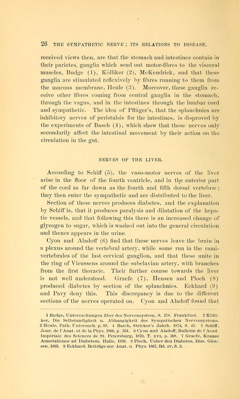 received views then, are that the stomach and intestines contain in their parietes, ganglia which send out motor-fibres to the visceral muscles, Budge (1), Kolliker (2), McKendrick, and that these ganglia are stimulated reflexivel}' bj^ fibres running to them from the mucous membrane, Henle (3). Moreover, these ganglia re- ceive other fibres coming from central gangha in the stomach, through the vagus, and in the intestines through the lumbar cord and sympathetic. The idea of Pfliiger's, that the splanchnics are inhibitor}' nerves of peristalsis for the intestines, is disproved by the experiments of Basch (4), which show that these nerves only secondarily aff'ect the intestinal movement by their action on the circulation in the sut. NERVES OF THE LIVER. According to Schiff (5), the vaso-motor nerves of the liver arise in the floor of the fourth ventricle, and in the anterior part of the cord as far down as the fourth and fifth dorsal vertebrse ; they then enter the sympathetic and are distributed to the liver. Section of these nerves produces diabetes, and the explanation by Schiff is, that it produces paral3sis and dilatation of the hepa- tic vessels, and that following this there is an increased change of gl3'cogen to sugar, which is washed out into the general circulation and thence appears in the urine. C^'on and Aladoff (6) find that these nerves leave the brain in a plexus around the vo'tebral artery, while some run in the rami- vertebrales of the last cervical ganglion, and that these unite in the ring of Vieussens around the subclavian artery, with branches from the first thoracic. Their further course towards the liver is not well understood. Graefe (7), Hensen and Ploch (8) produced diabetes by section of the splanchnics. Eckhard (9) and Pavy den}' this. This discrepancy is due to the different sections of the nerves operated on. Cj^on and Aladoff found that 1 Budge, Untersuchungen iiber des Nervensystem, S. 178. Frankfurt. 3 Kolli- ker, Die Selbstandig'keit u. Abhang'igkeit des Sympatischen Nervensystems. 3 Henle, Path. Untersueh. p. 93. i Basch, Strieker's Jahrb. 1874, S. 4.5. .5 Schitt, Jour, de I'Anat. et de laPhys. 1866, p. 354. 6 Cyon and Aladoff, Bulletin de I'Aead. Imperiale des Sciences de St. Petersburg, 1870, T. xvi, p. 308. 7 Graefe, Krause Annotationes ad Diabetem, Halle, 1858. 8 Ploch, Ueber den Diabetes, Diss. Gies- sen. 1863. 9 Eckhard, BeitrSge zur Anat. u. Phys. 1867, Bd. iv, S. 3.