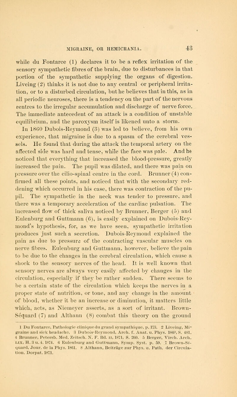 while du Fontarce (1) declares it to be a reflex irritation of the sensory S3'mpathetic fibres of the brain, due to disturbances in that portion of the sj-mpathetic suppljdng the organs of digestion. Liveing (2) thinks it is not due to any central or peripheral irrita- tion, or to a disturbed circulation, but he believes that in this, as in all periodic neuroses, there is a tendencj on the part of the nervous centres to the irregular accumulation and discharge of nerve force. The immediate antecedent of an attack is a condition of unstable equilibrimn, and the paroxysm itself is likened unto a storm. In 1860 Dubois-Reymond (3) was led to believe, from his own experience, that migraine is due to a spasm of the cerebral ves- sels. He found that during the attack the temporal artery ou the affected side was hard and tense, while the face was pale. And he noticed that everything that increased the blood-pressure, greatl}' increased the pain. The pupil was dilated, and there was pain on pressure over the cilio-spinal centre in the cord. Brunner (4) con- firmed all these points, and noticed that with the secondary red- dening which occurred in his case, there was contraction of the pu- pil. The sj'mpathetic in the neck was tender to pressure, and there was a temporar}^ acceleration of the cardiac pulsation. The increased flow of thick saliva noticed b}' Brunner, Berger (5) and Eulenburg and Guttmann (6), is easily explained on Dubois-Rey- mond's hypothesis, for, as we have seen, sympathetic irritation produces just such a secretion. Dubois-Reymond explained the pain as due to pressure of the contracting vascular muscles on nerve fibres. Eulenburg and Gruttmann, however, believe the pain to be due to the changes in the cerebral circulation, which cause a shock to the sensorj- nerves of the head. It is well known that sensory nerves are always verj- easily affected by changes in the circulation, especiall}' if they be rather sudden. There seems to be a certain state of the circulation which keeps the nerves in a proper state of nutrition, or tone, and any change in the amount of blood, whether it be an increase or diminution, it matters little which, acts, as Nieme^^er asserts, as a sort of irritant. Brown- Sequard (7) and Althann (8) combat this theory on the ground 1 Du Fontarce, Pathologie clinique du grand sympathique, p. 173. 2 Liveing-, Mi- graine and sick headache. 3 Dubois-Reymond, Arch. f. Anat. u. Phys. 1860, S. 481. 4 Brunner, Pctersb. Med. Zeitsch. N. F. Bd. ii, 1871, S. 260. 5 Berger, Vii-eh. Arch. Lix, H. 3 u.4. 1874. 6 Eulenburg and Guttmann, Symp. Syst. p. 59. 7 Brown-S(5- quard. Jour, de la Phys. 1861. 8 Althann, Beitriige zur Phys. u. Path, der Circula- tion. Dorpat. 1871.