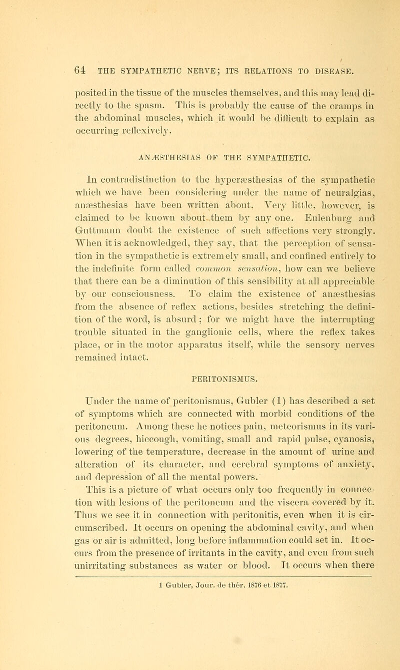 posited in the tissue of tlie muscles themselves, and this may lead di- rectly to the spasm. This is probabl}' the cause of the cramps in the abdominal muscles, which it would be difiicult to explain as occurring reflexivel3\ ANiESTHESIAS OF THE SYMPATHETIC. In contradistinction to the hypersesthesias of the sympathetic which we have been considering under the name of neuralgias, anaesthesias have been written about. Very little, however, is claimed to be known about >them by any one. Eulenburg and Guttmann doubt the existence of such affections verj^ strongly. When it is acknowledged, they say, that the perception of sensa- tion in the sympathetic is extremely small, and confined entirely to the indefinite form called common sensation, how can we believe that there can be a diminution of this sensibility at all appreciable b}' our consciousness. To claim the existence of ansesthesias from the absence of reflex actions, besides stretching the defini- tion of the word, is absurd ; for we might have the interrupting trouble situated in the ganglionic cells, where the reflex takes place, or in the motor apparatus itself, while the sensory nerves remained intact. PERITONISMUS. Under the name of peritonismus, Gubler (1) has described a set of sjanptoms which are connected with morbid conditions of the peritoneum. Among these he notices pain, meteorismus in its vari- ous degrees, hiccough, vomiting, small and rapid pulse, c^^anosis, lowering of the temperature, decrease in the amount of urine and alteration of its character, and cerebral symptoms of anxiety, and depression of all the mental powers. This is a picture of what occurs only too frequently in connec- tion with lesions of the peritoneum and the viscera covered by it. Thus we see it in connection with peritonitis, even when it is cir- cumscribed. It occurs on opening the abdominal cavity, and when gas or air is admitted, long before inflammation could set in. It oc- curs from the presence of irritants in the cavity, and even from such unirritating substances as water or blood. It occurs when there 1 Gubler, Jour, de ther. 1876 et 1877.