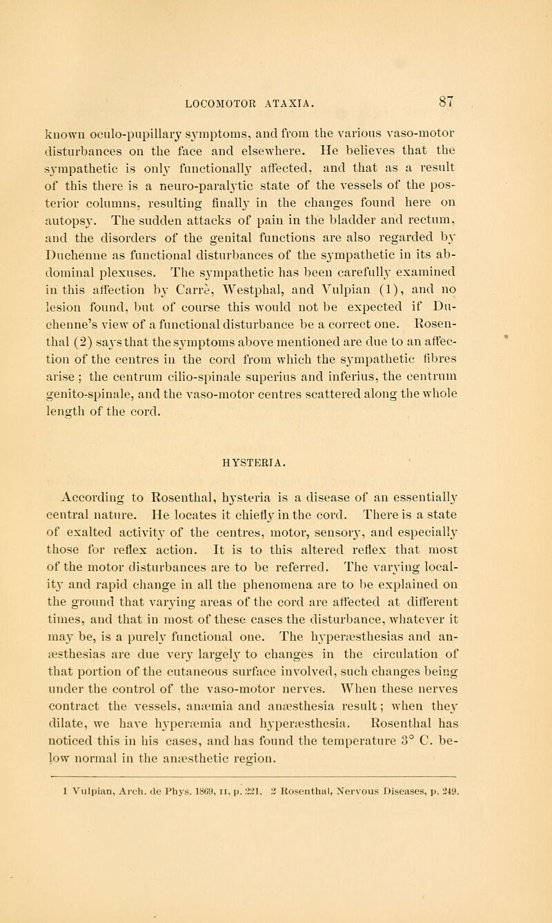 known oeulo-pupillary symptoms, and from the various vaso-motor disturbances on the face and elsewhere. He believes that the sympathetic is only functionally^ affected, and that as a result of this there is a neuro-paralytic state of the vessels of the pos- terior columns, resulting finally- in the changes found here on autopsy. The sudden attacks of pain in the bladder and rectum, and the disorders of the genital functions are also regarded by Duchenne as functional disturbances of the sympathetic in its ab- dominal plexuses. The s^'mpathetic has been carefully examined in this affection b}- Carre, Westphal, and Yulpian (1), and no lesion found, but of course this would not be expected if Du- chenne's view of a functional disturbance be a correct one. Rosen- thal (2) sa^'sthat thes^-mptoms above mentioned are due to an affec- tion of the centres in the cord from which the sj'mpathetic fibres arise : the centrum cilio-spinale superius and inferius, the centrum genito-spinale, and the vaso-motor centres scattered along the whole length of the cord. HYSTERIA. According to Rosenthal, h3'steria is a disease of an essentiall}' central nature. He locates it chiefly in the cord. There is a state of exalted activity of the centres, motor, sensor}', and especiall}' those for reflex action. It is to this altered reflex that most of the motor disturbances are to be referred. The varying local- it}' and rapid change in all the phenomena are to be explained on the ground that varying areas of the cord are affected at different times, and that in most of these cases the disturbance, whatever it may be, is a purely functional one. The hypen^sthesias and an- ciisthesias are due very largel}^ to changes in the circulation of that portion of the cutaneous surface involved, such changes being under the control of the vaso-motor nerves. When these nerves contract the vessels, ansemia and anesthesia result; when they dilate, we have hj'penemia and hyperjiesthesia. Rosenthal has noticed this in his cases, and has found the temperature 3° C. be- low normal in the anaesthetic region. 1 Vulpian, Arch, de Phys. 1869, ii, p. ;J21. 3 Rosenthal, Nervous Diseases, p. 249.