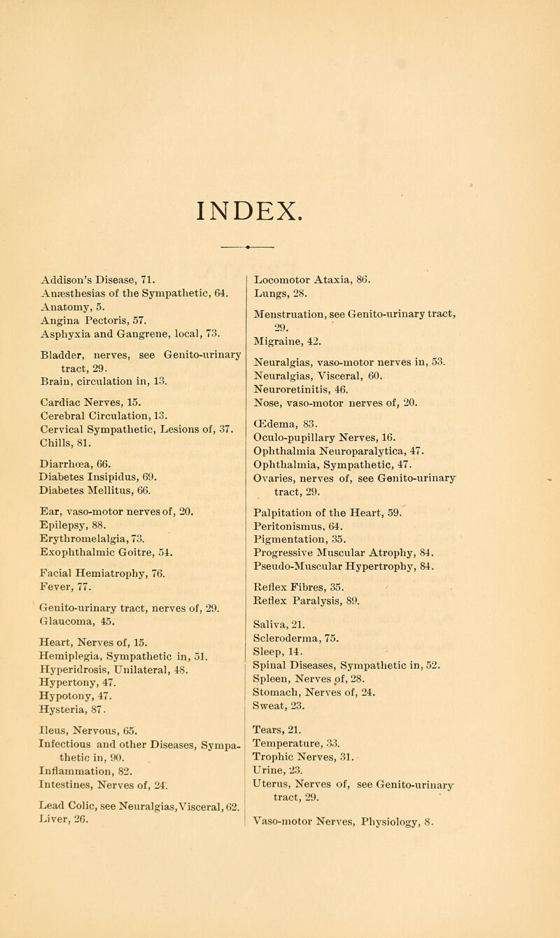 INDEX. Addison's Disease, 71. Anaesthesias of the Sympathetic, 64. Anatomy, 5. Angina Pectoris, 57. Asphyxia and Gangrene, local, 73. Bladder, nerves, see Genito-urinary tract, 29. Brain, circulation in, 13. Cardiac Nerves, 15. Cerebral Circulation, 13. Cervical Sympathetic, Lesions of, 37. Chills, 81. Diarrhcea, 66. Diabetes Insipidus, 69. Diabetes Mellitus, 66. Ear, vaso-motor nerves of, 20. Epilepsy, 88. Erythromelalgia, 73. Exophthalmic Goitre, 54. Facial Hemiatrophy, 76. Fever, 77. Genito-urinary tract, nerves of, 29. Glaucoma, 45. Heart, Nerves of, 15. Hemiplegia, Sympathetic in, 51. Hyperidrosis, Unilateral, 48. Hypertony, 47. Hypotony, 47. Hysteria, 87. Ileus, Nervous, 65. Infectious and other Diseases, Sympa- thetic in, 90. Inflammation, 82. Intestines, Nerves of, 24. Lead Colic, see Neuralgias,Visceral, 02. Liver, 26. Locomotor Ataxia, 86. Lungs, 28. Menstruation, see Genito-iirinary tract, 29. Migraine, 42. Neuralgias, vaso-motor nerves in, 53. Neuralgias, Visceral, 60. Neuroretinitis, 46. Nose, vaso-motor nerves of, 20. CEdema, 83. Oculo-pupillary Nerves, 16. Ophthalmia Neuroparalytica, 47. Ophthalmia, Sympathetic, 47. Ovaries, nerves of, see Genito-urinary tract, 29. Palpitation of the Heart, 59. Peritonismus, 64. Pigmentation, 35. Progressive Muscular Atrophy, 84. Pseudo-Muscular Hypertrophy, 84. Reflex Fibres, 35. Reflex Paralysis, 89. Saliva, 21. Scleroderma, 75. Sleep, 14. Spinal Diseases, Sympathetic in, 52. Spleen, Nerves of, 28. Stomach, Nerves of, 24. Sweat, 23, Tears, 21. Temperature, .3.3. Trophic Nerves, 31. Urine, 23. Uterus, Nerves of, see Genito-urinary tract, 29. Vaso-motor Nerves, Physiology, 8.