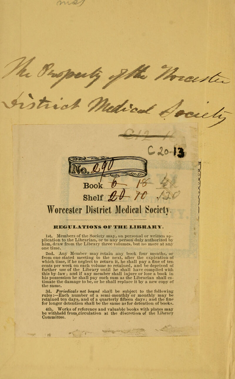 <0k*& Cio Id Book T^ l%- Shelf &4- 7€ . Worcester District Medical Society, KEGILATIOXS OF THE LIBRARY. 1st. Members of the Society may, on personal or written ap- plication to the Librarian, or to any person duly authorized by him, draw from the Library three volumes, but no more at any one time. 2nd. Any Member may retain any book four months, or from one stated meeting to the next, after the expiration of which time, if he neglect to return it, he shall pay a fine of ten cents per week on each volume so retained, and be deprived of further use of the Library until he shall have complied with this by-law; and if any member shall injure or lose a book in his possession he shall pay such sum as the Librarian shall es- timate the damage to be, or he shall replace it by a new copy of the same. 3d. Periodicals not bound shall be subject to the following rules:—Each number of a semi-monthly or monthly may be retained ten days, and of a quarterly fifteen days; and the fine for longer detention shall be the same as for detention of books. 4th. Works of reference and valuable books with plates may be withheld from^irculation at the discretion of the Library Committee. ^&