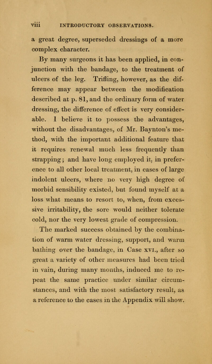 a great degree, superseded dressings of a more complex character. By many surgeons it has been applied, in con- junction with the bandage, to the treatment of ulcers of the leg. Trifling, however, as the dif- ference may appear between the modification described at p. 81, and the ordinary form of water dressing, the difference of effect is very consider- able. I believe it to possess the advantages, without the disadvantages, of Mr. Baynton's me- thod, with the important additional feature that it requires renewal much less frequently than strapping; and have long employed it. in prefer- ence to all other local treatment, in cases of large indolent ulcers, where no very high degree of morbid sensibility existed, but found myself at a loss what means to resort to, when, from exces- sive irritability, the sore would neither tolerate cold, nor the very lowest grade of compression. The marked success obtained by the combina- tion of warm water dressing, support, and warm bathing over the bandage, in Case xvi., after so great a variety of other measures had been tried in vain, during many months, induced me to re- peat the same practice under similar circum- stances, and with the most satisfactory result, as a reference to the cases in the Appendix will show.