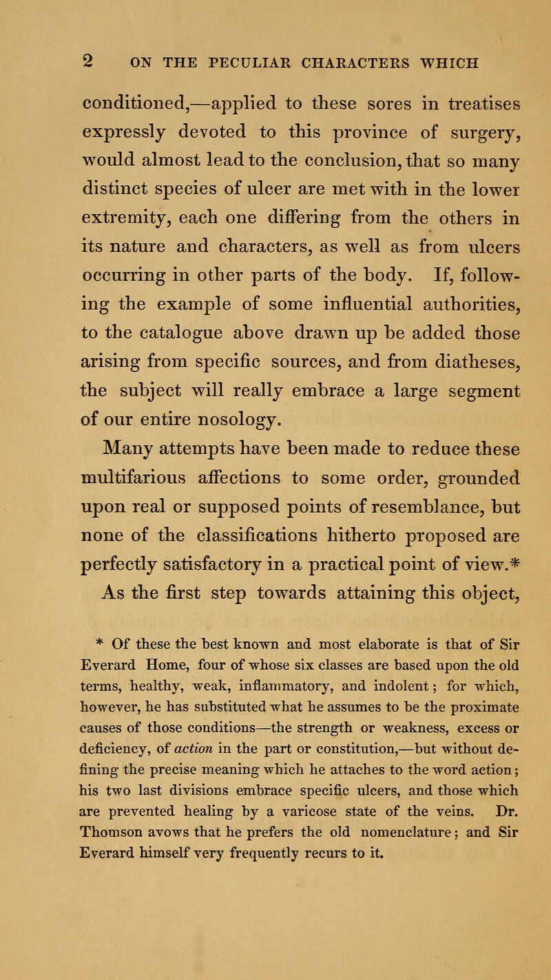 conditioned,—applied to these sores in treatises expressly devoted to this province of surgery, would almost lead to the conclusion, that so many distinct species of ulcer are met with in the lower extremity, each one differing from the others in its nature and characters, as well as from ulcers occurring in other parts of the body. If, follow- ing the example of some influential authorities, to the catalogue above drawn up be added those arising from specific sources, and from diatheses, the subject will really embrace a large segment of our entire nosology. Many attempts have been made to reduce these multifarious affections to some order, grounded upon real or supposed points of resemblance, but none of the classifications hitherto proposed are perfectly satisfactory in a practical point of view.* As the first step towards attaining this object, * Of these the best known and most elaborate is that of Sir Everard Home, four of -whose six classes are based upon the old terms, healthy, weak, inflammatory, and indolent; for which, however, he has substituted what he assumes to be the proximate causes of those conditions—the strength or weakness, excess or deficiency, of action in the part or constitution,—but without de- fining the precise meaning which he attaches to the word action; his two last divisions embrace specific ulcers, and those which are prevented healing by a varicose state of the veins. Dr. Thomson avows that he prefers the old nomenclature; and Sir Everard himself very frequently recurs to it.