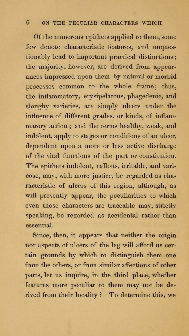 Of the numerous epithets applied to them, some few denote characteristic features, and unques- tionably lead to important practical distinctions; the majority, however, are derived from appear- ances impressed upon them by natural or morbid processes common to the whole frame; thus, the inflammatory, erysipelatous, phagedenic, and sloughy varieties, are simply ulcers under the influence of different grades, or kinds, of inflam- matory action ; and the terms healthy, weak, and indolent, apply to stages or conditions of an ulcer, dependent upon a more or less active discharge of the vital functions of the part or constitution. The epithets indolent, callous, irritable, and vari- cose, may, with more justice, be regarded as cha- racteristic of ulcers of this region, although, as will presently appear, the peculiarities to which even those characters are traceable may, strictly speaking, be regarded as accidental rather than essential. Since, then, it appears that neither the origin nor aspects of ulcers of the leg will afford us cer- tain grounds by which to distinguish them one from the others, or from similar affections of other parts, let us inquire, in the third place, whether features more peculiar to them may not be de- rived from their locality ? To determine this, we