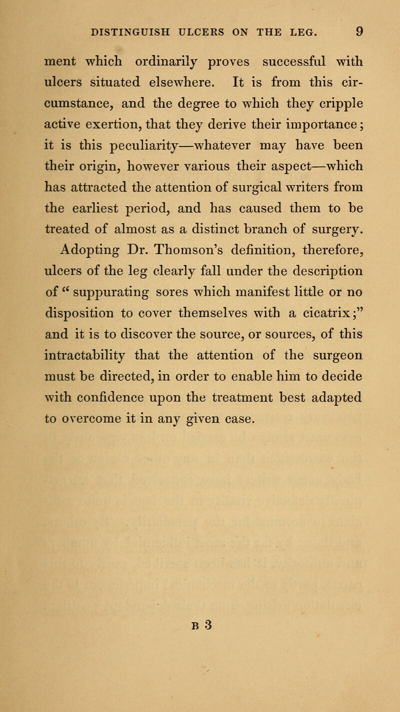 ment which ordinarily proves successful with ulcers situated elsewhere. It is from this cir- cumstance, and the degree to which they cripple active exertion, that they derive their importance; it is this peculiarity—whatever may have been their origin, however various their aspect—which has attracted the attention of surgical writers from the earliest period, and has caused them to be treated of almost as a distinct branch of surgery. Adopting Dr. Thomson's definition, therefore, ulcers of the leg clearly fall under the description of  suppurating sores which manifest little or no disposition to cover themselves with a cicatrix; and it is to discover the source, or sources, of this intractability that the attention of the surgeon must be directed, in order to enable him to decide with confidence upon the treatment best adapted to overcome it in any given case.