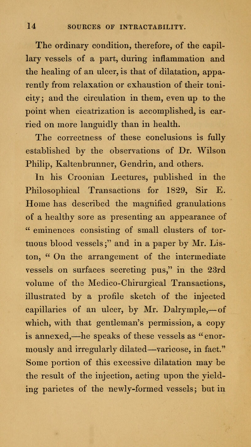 The ordinary condition, therefore, of the capil- lary vessels of a part, during inflammation and the healing of an ulcer, is that of dilatation, appa- rently from relaxation or exhaustion of their toni- city; and the circulation in them, even up to the point when cicatrization is accomplished, is car- ried on more languidly than in health. The correctness of these conclusions is fully established by the observations of Dr. Wilson Philip, Kaltenbrunner, Gendrin, and others. In his Croonian Lectures, published in the Philosophical Transactions for 18*29, Sir E. Home has described the magnified granulations of a healthy sore as presenting an appearance of eminences consisting of small clusters of tor- tuous blood vessels; and in a paper by Mr. Lis- ton, On the arrangement of the intermediate vessels on surfaces secreting pus, in the 23rd volume of the Medico-Chirurgical Transactions, illustrated by a profile sketch of the injected capillaries of an ulcer, by Mr. Dalrymple,—of which, with that gentleman's permission, a copy is annexed,—he speaks of these vessels as enor- mously and irregularly dilated—varicose, in fact. Some portion of this excessive dilatation may be the result of the injection, acting upon the yield- ing parietes of the newly-formed vessels; but in