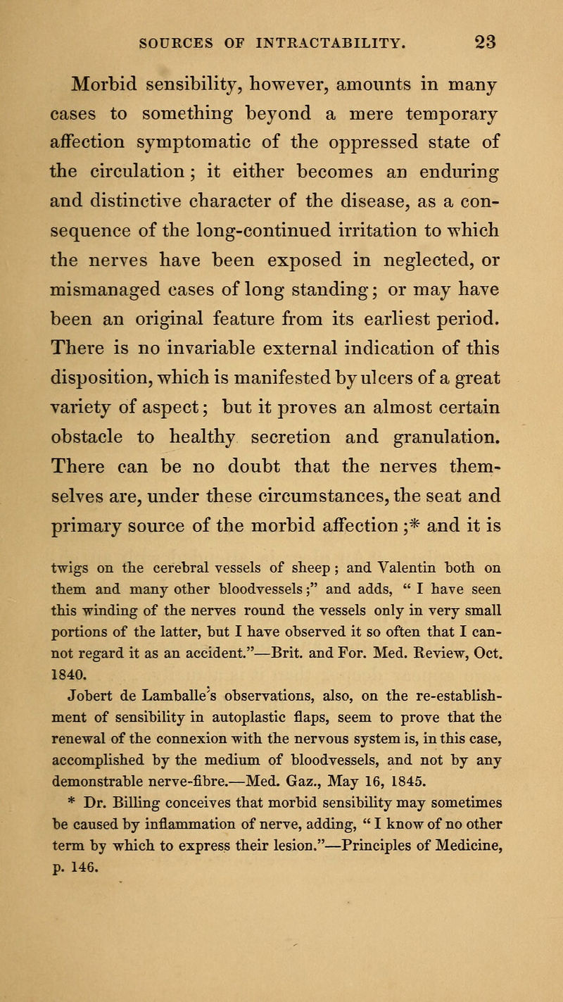Morbid sensibility, however, amounts in many cases to something beyond a mere temporary affection symptomatic of the oppressed state of the circulation; it either becomes an enduring and distinctive character of the disease, as a con- sequence of the long-continued irritation to which the nerves have been exposed in neglected, or mismanaged cases of long standing; or may have been an original feature from its earliest period. There is no invariable external indication of this disposition, which is manifested by ulcers of a great variety of aspect; but it proves an almost certain obstacle to healthy secretion and granulation. There can be no doubt that the nerves them- selves are, under these circumstances, the seat and primary source of the morbid affection ;* and it is twigs on the cerebral vessels of sheep; and Valentin both on them and many other bloodvessels; and adds, I have seen this winding of the nerves round the vessels only in very small portions of the latter, but I have observed it so often that I can- not regard it as an accident.—Brit, and For. Med. Review, Oct. 1840. Jobert de Lamballe's observations, also, on the re-establish- ment of sensibility in autoplastic flaps, seem to prove that the renewal of the connexion with the nervous system is, in this case, accomplished by the medium of bloodvessels, and not by any demonstrable nerve-fibre.—Med. Gaz., May 16, 1845. * Dr. Billing conceives that morbid sensibility may sometimes be caused by inflammation of nerve, adding, I know of no other term by which to express their lesion.—Principles of Medicine, p. 146.