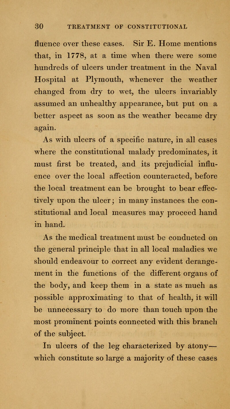 fluence over these cases. Sir E. Home mentions that, in 1778, at a time when there were some hundreds of ulcers under treatment in the Naval Hospital at Plymouth, whenever the weather changed from dry to wet, the ulcers invariably assumed an unhealthy appearance, but put on a better aspect as soon as the weather became dry again. As with ulcers of a specific nature, in all cases where the constitutional malady predominates, it must first be treated, and its prejudicial influ- ence over the local affection counteracted, before the local treatment can be brought to bear effec- tively upon the ulcer; in many instances the con- stitutional and local measures may proceed hand in hand. As the medical treatment must be conducted on the general principle that in all local maladies we should endeavour to correct any evident derange- ment in the functions of the different organs of the body, and keep them in a state as much as possible approximating to that of health, it will be unnecessary to do more than touch upon the most prominent points connected with this branch of the subject. In ulcers of the leg characterized by atony— which constitute so large a majority of these cases
